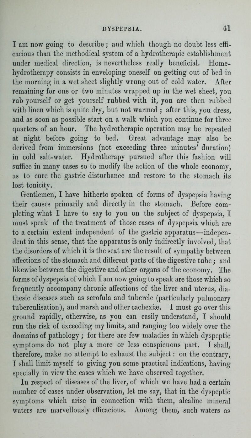 I am now going to describe; and which though no doubt less effi- cacious than the methodical system of a hydrotherapic establishment under medical direction, is nevertheless really beneficial. Home- hydrotherapy consists in enveloping oneself on getting out of bed in the morning in a wet sheet slightly wrung out of cold water. After remaining for one or two minutes wrapped up in the wet sheet, you rub yourself or get yourself rubbed with it, you are then rubbed with linen which is quite dry, but not warmed ; after this, you dress, and as soon as possible start on a walk which you continue for three quarters of an hour. The hydrotherapic operation may be repeated at night before going to bed. Great advantage may also be derived from immersions (not exceeding three minutes’ duration) in cold salt-water. Hydrotherapy pursued after this fashion will suffice in many cases so to modify the action of the whole economy, as to cure the gastric disturbance and restore to the stomach its lost tonicity. Gentlemen, I have hitherto spoken of forms of dyspepsia having their causes primarily and directly in the stomach. Before com- pleting what I have to say to you on the subject of dyspepsia, I must speak of the treatment of those cases of dyspepsia which are to a certain extent independent of the gastric apparatus—indepen- dent in this sense, that the apparatus is only indirectly involved, that the disorders of which it is the seat are the result of sympathy between affections of the stomach and different parts of the digestive tube; and likewise between the digestive and other organs of the economy. The forms of dyspepsia of which I am now going to speak are those which so frequently accompany chronic affections of the liver and uterus, dia- thesic diseases such as scrofula and tubercle (particularly pulmonary tuberculisation), and marsh and other cachexise. I must go over this ground rapidly, otherwise, as you can easily understand, I should run the risk of exceeding my limits, and ranging too widely over the domains of pathology ; for there are few maladies in which dyspeptic symptoms do not play a more or less conspicuous part. I shall, therefore, make no attempt to exhaust the subject: on the contrary, I shall limit myself to giving you some practical indications, having specially in view the cases which we have observed together. In respect of diseases of the liver, of which we have had a certain number of cases under observation, let me say, that in the dyspeptic symptoms which arise in connection with them, alcaline mineral waters are marvellously efficacious. Among them, such waters as