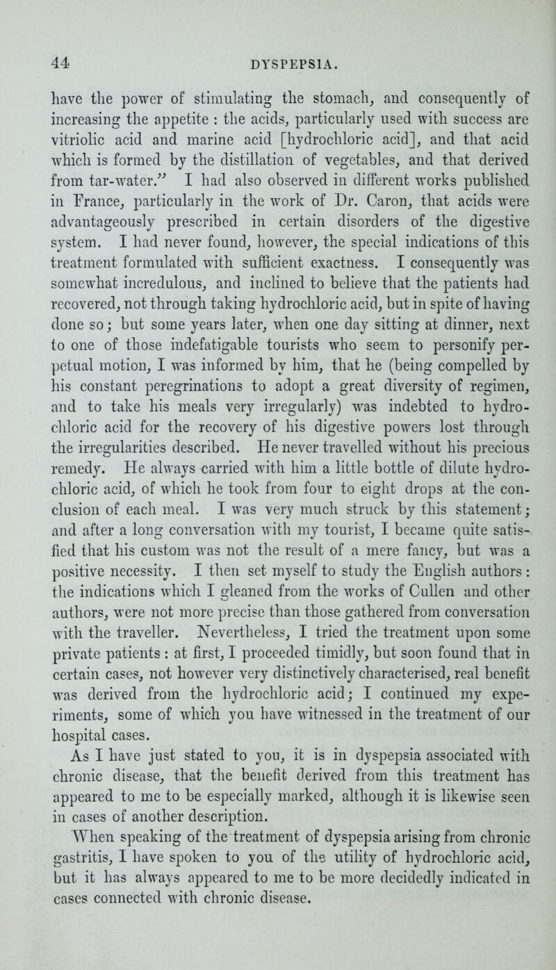 have the power of stimulating the stomach, and consequently of increasing the appetite : the acids, particularly used with success are vitriolic acid and marine acid [hydrochloric acid], and that acid which is formed by the distillation of vegetables, and that derived from tar-water.” I had also observed in different works published in Prance, particularly in the work of Dr. Caron, that acids were advantageously prescribed in certain disorders of the digestive system. I had never found, however, the special indications of this treatment formulated with sufficient exactness. I consequently was somewhat incredulous, and inclined to believe that the patients had recovered, not through taking hydrochloric acid, but in spite of having done so; but some years later, when one day sitting at dinner, next to one of those indefatigable tourists who seem to personify per- petual motion, I was informed by him, that he (being compelled by his constant peregrinations to adopt a great diversity of regimen, and to take his meals very irregularly) was indebted to hydro- chloric acid for the recovery of his digestive powers lost through the irregularities described. He never travelled without his precious remedy. He always carried with him a little bottle of dilute hydro- chloric acid, of which he took from four to eight drops at the con- clusion of each meal. I was very much struck by this statement; and after a long conversation with my tourist, I became quite satis- fied that his custom was not the result of a mere fancy, but was a positive necessity. I then set myself to study the English authors : the indications which I gleaned from the works of Cullen and other authors, were not more precise than those gathered from conversation with the traveller. Nevertheless, I tried the treatment upon some private patients : at first, I proceeded timidly, but soon found that in certain cases, not however very distinctively characterised, real benefit was derived from the hydrochloric acid; I continued my expe- riments, some of which you have witnessed in the treatment of our hospital cases. As I have just stated to you, it is in dyspepsia associated with chronic disease, that the benefit derived from this treatment has appeared to me to be especially marked, although it is likewise seen in cases of another description. When speaking of the treatment of dyspepsia arising from chronic gastritis, I have spoken to you of the utility of hydrochloric acid, but it has always appeared to me to be more decidedly indicated in cases connected with chronic disease.