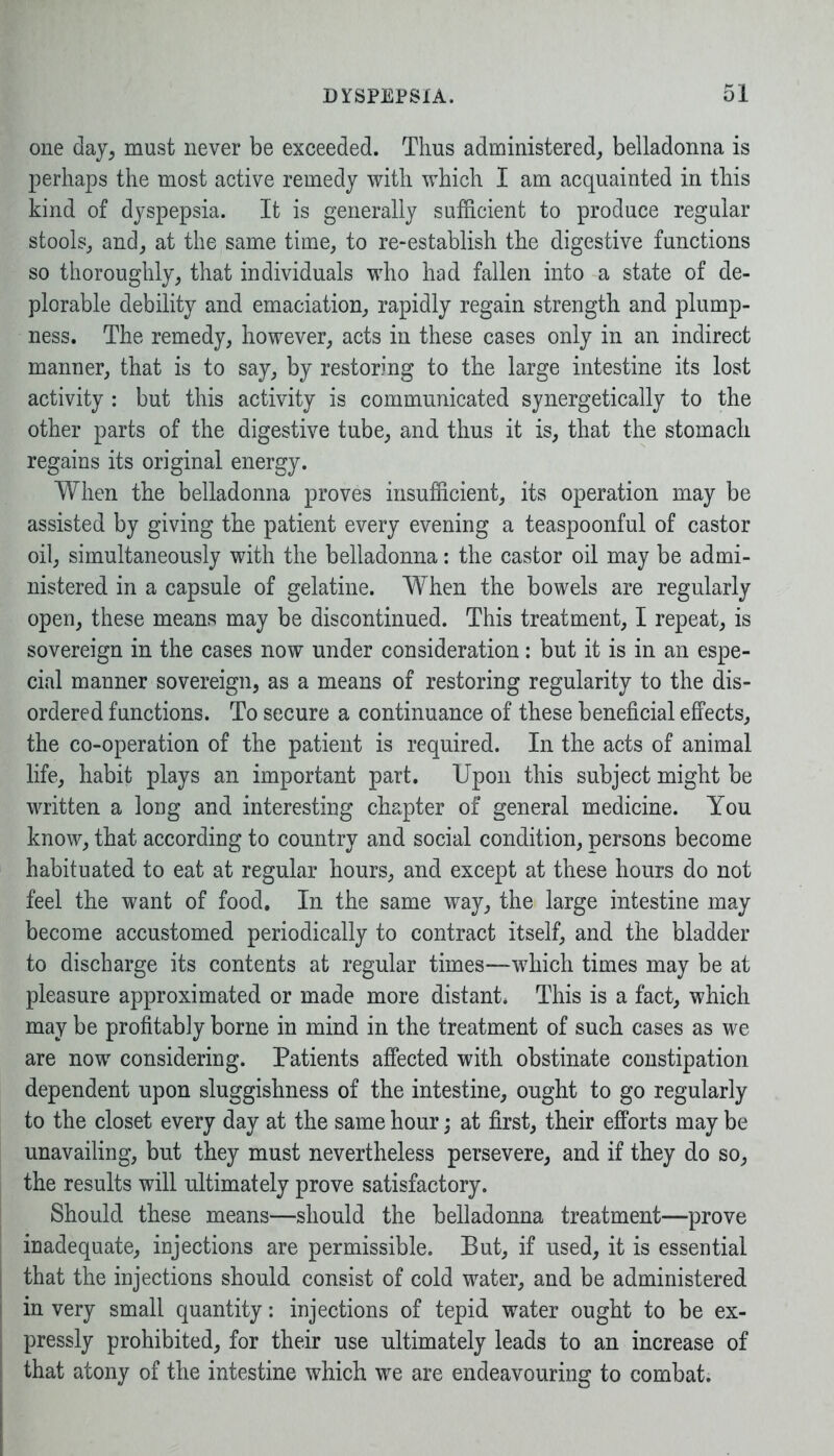 one day, must never be exceeded. Thus administered, belladonna is perhaps the most active remedy with which I am acquainted in this kind of dyspepsia. It is generally sufficient to produce regular stools, and, at the same time, to re-establish the digestive functions so thoroughly, that individuals who had fallen into a state of de- plorable debility and emaciation, rapidly regain strength and plump- ness. The remedy, however, acts in these cases only in an indirect manner, that is to say, by restoring to the large intestine its lost activity : but this activity is communicated synergetically to the other parts of the digestive tube, and thus it is, that the stomach regains its original energy. When the belladonna proves insufficient, its operation may be assisted by giving the patient every evening a teaspoonful of castor oil, simultaneously with the belladonna: the castor oil may be admi- nistered in a capsule of gelatine. When the bowels are regularly open, these means may be discontinued. This treatment, I repeat, is sovereign in the cases now under consideration: but it is in an espe- cial manner sovereign, as a means of restoring regularity to the dis- ordered functions. To secure a continuance of these beneficial effects, the co-operation of the patient is required. In the acts of animal life, habit plays an important part. Upon this subject might be written a long and interesting chapter of general medicine. You know, that according to country and social condition, persons become habituated to eat at regular hours, and except at these hours do not feel the want of food. In the same way, the large intestine may become accustomed periodically to contract itself, and the bladder to discharge its contents at regular times—which times may be at pleasure approximated or made more distant* This is a fact, which may be profitably borne in mind in the treatment of such cases as we are now considering. Patients affected with obstinate constipation dependent upon sluggishness of the intestine, ought to go regularly to the closet every day at the same hour; at first, their efforts may be unavailing, but they must nevertheless persevere, and if they do so, the results will ultimately prove satisfactory. Should these means—should the belladonna treatment—prove inadequate, injections are permissible. But, if used, it is essential that the injections should consist of cold water, and be administered in very small quantity: injections of tepid water ought to be ex- pressly prohibited, for their use ultimately leads to an increase of that atony of the intestine which we are endeavouring to combat.