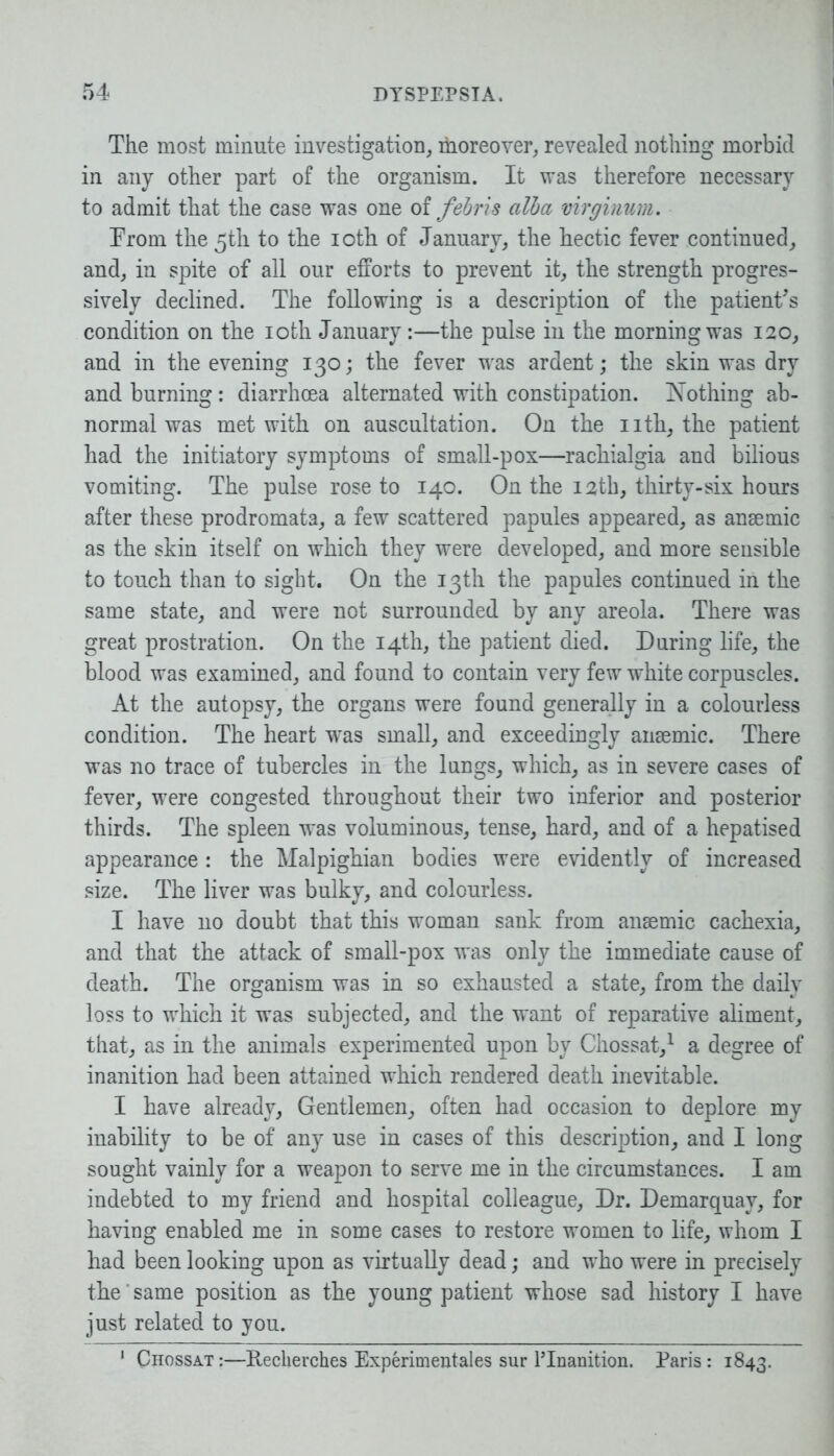 The most minute investigation, rhoreover, revealed nothing morbid in any other part of the organism. It was therefore necessary to admit that the case was one of febris alba virginum. From the 5th to the 10th of January, the hectic fever continued, and, in spite of all our efforts to prevent it, the strength progres- sively declined. The following is a description of the patient's condition on the 10th January:—the pulse in the morning was 120, and in the evening 130; the fever was ardent; the skin was dry and burning: diarrhoea alternated with constipation. Nothing ab- normal was met with on auscultation. On the nth, the patient had the initiatory symptoms of small-pox—rachialgia and bilious vomiting. The pulse rose to 140. On the 12th, thirty-six hours after these prodromata, a few scattered papules appeared, as anaemic as the skin itself on which they were developed, and more sensible to touch than to sight. On the 13th the papules continued in the same state, and were not surrounded by any areola. There was great prostration. On the 14th, the patient died. During life, the blood was examined, and found to contain very few white corpuscles. At the autopsy, the organs were found generally in a colourless condition. The heart was small, and exceedingly anaemic. There was no trace of tubercles in the lungs, which, as in severe cases of fever, were congested throughout their two inferior and posterior thirds. The spleen was voluminous, tense, hard, and of a hepatised appearance : the Malpighian bodies were evidently of increased size. The liver was bulky, and colourless. I have no doubt that this woman sank from anaemic cachexia, and that the attack of small-pox was only the immediate cause of death. The organism was in so exhausted a state, from the daily loss to which it was subjected, and the want of reparative aliment, that, as in the animals experimented upon by Chossat,1 a degree of inanition had been attained which rendered death inevitable. I have already. Gentlemen, often had occasion to deplore my inability to be of any use in cases of this description, and I long sought vainly for a weapon to serve me in the circumstances. I am indebted to my friend and hospital colleague, Dr. Demarquav, for having enabled me in some cases to restore women to life, whom I had been looking upon as virtually dead; and who were in precisely the' same position as the young patient whose sad history I have just related to you. 1 Chossat:—Recherches Experimentales sur lTnanition. Paris: 1843.