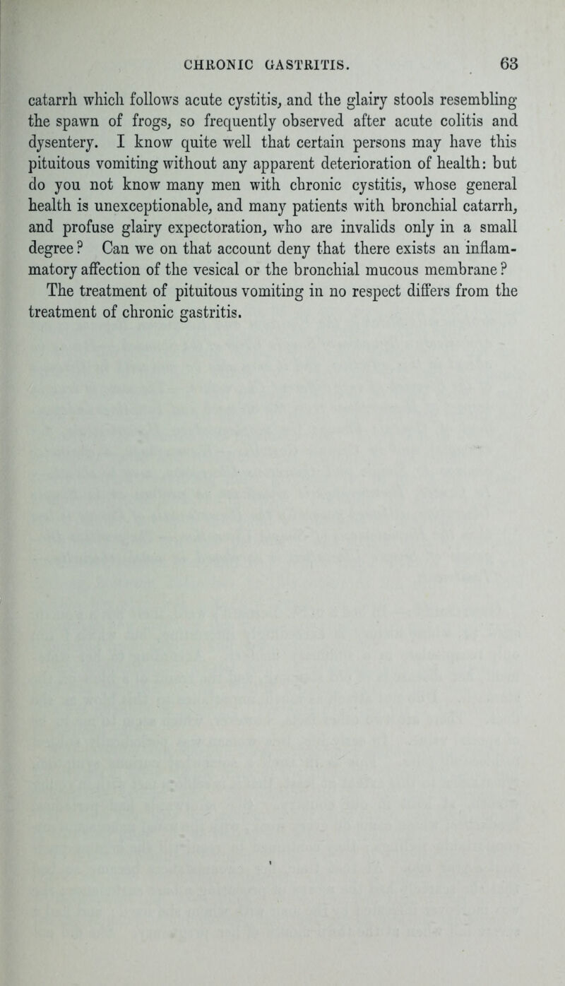 catarrh which follows acute cystitis, and the glairy stools resembling the spawn of frogs, so frequently observed after acute colitis and dysentery. I know quite well that certain persons may have this pituitous vomiting without any apparent deterioration of health: but do you not know many men with chronic cystitis, whose general health is unexceptionable, and many patients with bronchial catarrh, and profuse glairy expectoration, who are invalids only in a small degree ? Can we on that account deny that there exists an inflam- matory affection of the vesical or the bronchial mucous membrane ? The treatment of pituitous vomiting in no respect differs from the treatment of chronic gastritis.