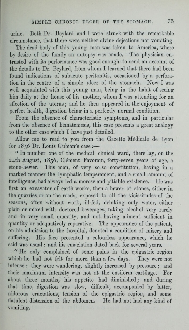 urine. Both Dr. Beylard and I were struck with the remarkable circumstance, that there were neither alvine dejections nor vomiting. The dead body of this young man was taken to America, where by desire of the family an autopsy was made. The physician en- trusted with its performance was good enough to send an account of the details to Dr. Beylard, from whom I learned that there had been found indications of subacute peritonitis, occasioned by a perfora- tion in the centre of a simple ulcer of the stomach. Now I was well acquainted with this young man, being in the habit of seeing him daily at the house of his mother, whom I was attending for an affection of the uterus; and he then appeared in the enjoyment of perfect health, digestion being in a perfectly normal condition. From the absence of characteristic symptoms, and in particular from the absence of hematemesis, this case presents a great analogy to the other case which I have just detailed. Allow me to read to you from the Gazette Medicate de Lyon for 1856 Dr. Louis GubmBs case:— “ In number one of the medical clinical ward, there lay, on the 24th August, 1856, Clement Favorain, forty-seven years of age, a stone-hewer. This man, of very so-so constitution, having in a marked manner the lymphatic temperament, and a small amount of intelligence, had always led a morose and pitiable existence. He was first an excavator of earth works, then a hewer of stones, either in the quarries or on the roads, exposed to all the vicissitudes of the seasons, often without work, ill-fed, drinking only water, either plain or mixed with doctored beverages, taking alcohol very rarely and in very small quantity, and not having aliment sufficient in quantity or adequatively reparative. The appearance of the patient, on his admission to the hospital, denoted a condition of misery and suffering. His face presented a colourless appearance, which he said was usual: and his emaciation dated back for several years. “ He only complained of some pains in the epigastric region which he had not felt for more, than a few days. They were not intense: they were wandering, slightly increased by pressure; and their maximum intensity was not at the ensiform cartilage. For about three months, his appetite had diminished; and during that time, digestion was slow, difficult, accompanied by bitter, nidorous eructations, tension of the epigastric region, and some flatulent distension of the abdomen. He had not had any kind of vomiting.