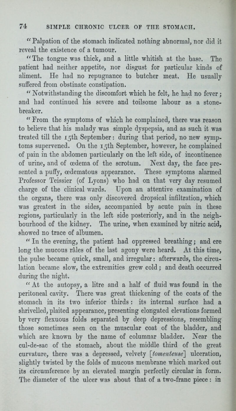 “ Palpation of the stomach indicated nothing abnormal, nor did it reveal the existence of a tumour. “ The tongue was thick, and a little whitish at the base. The patient had neither appetite, nor disgust for particular kinds of aliment. He had no repugnance to butcher meat. He usually suffered from obstinate constipation. “ Notwithstanding the discomfort which he felt, he had no fever; and had continued his severe and toilsome labour as a stone- breaker. “ Prom the symptoms of which he complained, there was reason to believe that his malady was simple dyspepsia, and as such it was treated till the 15th September: during that period, no new symp- toms supervened. On the 15th September, however, he complained of pain in the abdomen particularly on the left side, of incontinence of urine, and of oedema of the scrotum. Next day, the face pre- sented a puffy, cedematous appearance. These symptoms alarmed Professor Teissier (of Lyons) who had on that very day resumed charge of the clinical wards. Upon an attentive examination of the organs, there was only discovered dropsical infiltration, which was greatest in the sides, accompanied by acute pain in these regions, particularly in the left side posteriorly, and in the neigh- bourhood of the kidney. The urine, when examined by nitric acid, showed no trace of albumen. “ In the evening, the patient had oppressed breathing; and ere long the mucous rales of the last agony were heard. At this time, the pulse became quick, small, and irregular: afterwards, the circu- lation became slow, the extremities grew cold; and death occurred during the night. “ At the autopsy, a litre and a half of fluid was found in the peritoneal cavity. There was great thickening of the coats of the stomach in its two inferior thirds : its internal surface had a shrivelled, plaited appearance, presenting elongated elevations formed by very flexuous folds separated by deep depressions, resembling those sometimes seen on the muscular coat of the bladder, and which are known by the name of columnar bladder. Near the cul-de-sac of the stomach, about the middle third of the great curvature, there was a depressed, velvety [tomenteuse] ulceration, slightly twisted by the folds of mucous membrane which marked out its circumference by an elevated margin perfectly circular in form. The diameter of the ulcer was about that of a two-franc piece : in