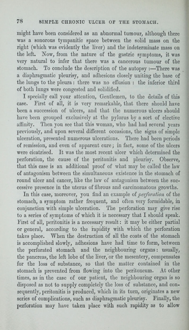 might have been considered as an abnormal tumour, although there was a sonorous tympanitic space between the solid mass on the right (which was evidently the liver) and the indeterminate mass on the left. Now, from the nature of the gastric symptoms, it was very natural to infer that there was a cancerous tumour of the stomach. To conclude the description of the autopsy :—There was a diaphragmatic pleurisy, and adhesions closely uniting the base of the lungs to the pleura: there was no effusion : the inferior third of both lungs were congested and solidified. I specially call your attention, Gentlemen, to the details of this case. First of all, it is very remarkable, that there should have been a succession of ulcers, and that the numerous ulcers should have been grouped exclusively at the pylorus by a sort of elective affinity. Then you see that this woman, who had had several years previously, and upon several different occasions, the signs of simple ulceration, presented numerous ulcerations. There had been periods of remission, and even of apparent cure; in fact, some of the ulcers were cicatrised. It was the most recent ulcer which determined the perforation, the cause of the peritonitis and pleurisy. Observe, that this case is an additional proof of what may be called the law of antagonism between the simultaneous existence in the stomach of round ulcer and cancer, like the law of antagonism between the suc- cessive presence in the uterus of fibrous and carcinomatous growths. In this case, moreover, you find an example of perforation of the stomach, a symptom rather frequent, and often very formidable, in conjunction with simple ulceration. The perforation may give rise to a series of symptoms of which it is necessary that I should speak. Tirst of all, peritonitis is a necessary result: it may be either partial or general, according to the rapidity with which the perforation takes place. When the destruction of all the coats of the stomach is accomplished slowly, adhesions have had time to form, between the perforated stomach and the neighbouring organs: usually, the pancreas, the left lobe of the liver, or the mesentery, compensates for the loss of substance, so that the matter contained in the stomach is prevented from flowing into the peritoneum. At other times, as in the case of our patient, the neighbouring organ is so disposed as not to supply completely the loss of substance, and con- sequently, peritonitis is produced, which in its turn, originates a new series of complications, such as diaphragmatic pleurisy. Finally, the perforation may have taken place with such rapidity as to allow