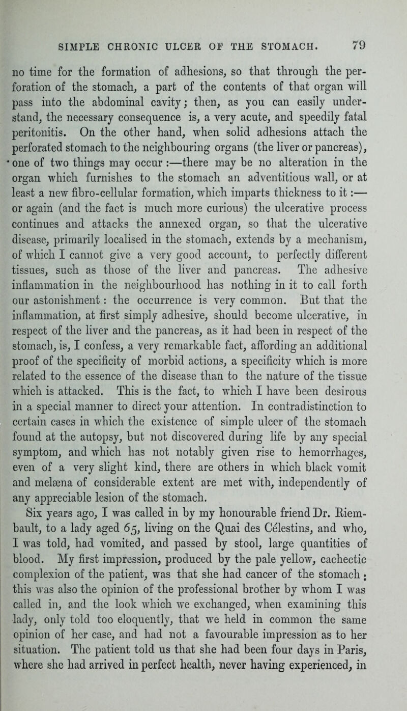 no time for the formation of adhesions, so that through the per- foration of the stomach, a part of the contents of that organ will pass into the abdominal cavity; then, as you can easily under- stand, the necessary consequence is, a very acute, and speedily fatal peritonitis. On the other hand, when solid adhesions attach the perforated stomach to the neighbouring organs (the liver or pancreas), one of two things may occur :—there may be no alteration in the organ which furnishes to the stomach an adventitious wall, or at least a new fibro-cellular formation, which imparts thickness to it:— or again (and the fact is much more curious) the ulcerative process continues and attacks the annexed organ, so that the ulcerative disease, primarily localised in the stomach, extends by a mechanism, of which I cannot give a very good account, to perfectly different tissues, such as those of the liver and pancreas. The adhesive inflammation in the neighbourhood has nothing in it to call forth our astonishment: the occurrence is very common. But that the inflammation, at first simply adhesive, should become ulcerative, in respect of the liver and the pancreas, as it had been in respect of the stomach, is, I confess, a very remarkable fact, affording an additional proof of the specificity of morbid actions, a specificity which is more related to the essence of the disease than to the nature of the tissue which is attacked. This is the fact, to which I have been desirous in a special manner to direct your attention. In contradistinction to certain cases in which the existence of simple ulcer of the stomach found at the autopsy, but not discovered during life by any special symptom, and which has not notably given rise to hemorrhages, even of a very slight kind, there are others in which black vomit and melsena of considerable extent are met with, independently of any appreciable lesion of the stomach. Six years ago, I was called in by my honourable friend Dr. Biem- bault, to a lady aged 65, living on the Quai des Celestins, and who, I was told, had vomited, and passed by stool, large quantities of blood. My first impression, produced by the pale yellow, cachectic complexion of the patient, was that she had cancer of the stomach ; this was also the opinion of the professional brother by whom I was called in, and the look which we exchanged, when examining this lady, only told too eloquently, that we held in common the same opinion of her case, and had not a favourable impression as to her situation. The patient told us that she had been four days in Paris, where she had arrived in perfect health, never having experienced, in