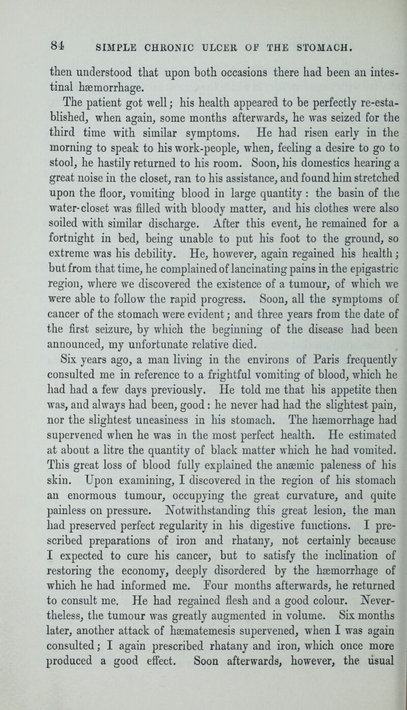 then understood that upon both occasions there had been an intes- tinal haemorrhage. The patient got well; his health appeared to be perfectly re-esta- blished, when again, some months afterwards, he was seized for the third time with similar symptoms. He had risen early in the morning to speak to his work-people, when, feeling a desire to go to stool, he hastily returned to his room. Soon, his domestics hearing a great noise in the closet, ran to his assistance, and found him stretched upon the floor, vomiting blood in large quantity : the basin of the water-closet was filled with bloody matter, and his clothes were also soiled with similar discharge. After this event, he remained for a fortnight in bed, being unable to put his foot to the ground, so extreme was his debility. He, however, again regained his health; but from that time, he complained of lancinating pains in the epigastric region, where we discovered the existence of a tumour, of which we were able to follow the rapid progress. Soon, all the symptoms of cancer of the stomach were evident; and three years from the date of the first seizure, by which the beginning of the disease had been announced, my unfortunate relative died. Six years ago, a man living in the environs of Paris frequently consulted me in reference to a frightful vomiting of blood, which he had had a few days previously. He told me that his appetite then was, and always had been, good: he never had had the slightest pain, nor the slightest uneasiness in his stomach. The haemorrhage had supervened when he was in the most perfect health. He estimated at about a litre the quantity of black matter which he had vomited. This great loss of blood fully explained the anaemic paleness of his skin. Upon examining, I discovered in the region of his stomach an enormous tumour, occupying the great curvature, and quite painless on pressure. Notwithstanding this great lesion, the man had preserved perfect regularity in his digestive functions. I pre- scribed preparations of iron and rhatany, not certainly because I expected to cure his cancer, but to satisfy the inclination of restoring the economy, deeply disordered by the haemorrhage of which he had informed me. Pour months afterwards, he returned to consult me. He had regained flesh and a good colour. Never- theless, the tumour was greatly augmented in volume. Six months later, another attack of haematemesis supervened, wPen I was again consulted; I again prescribed rhatany and iron, which once more produced a good effect. Soon afterwards, however, the usual