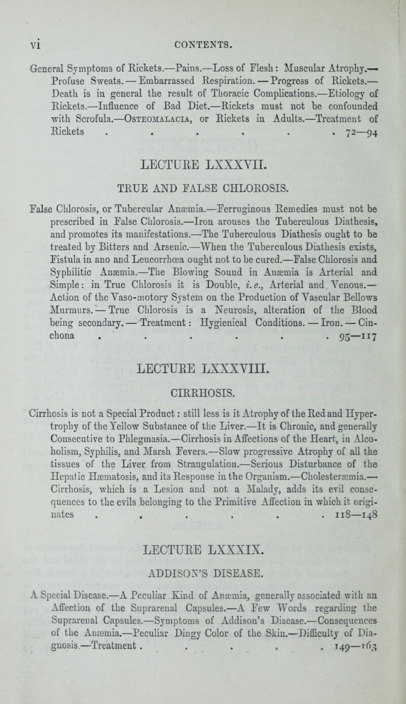 General Symptoms of Rickets.—Pains.—Loss of Flesh: Muscular Atrophy.— Profuse Sweats. — Embarrassed Respiration. — Progress of Rickets.— Death is in general the result of Thoracic Complications.—Etiology of Rickets.—Influence of Bad Diet.—Rickets must not be confounded with Scrofula.—Osteomalacia, or Rickets in Adults.—Treatment of Rickets ...... 72—94 LECTURE LXXXYII. TRUE AND FALSE CHLOROSIS. False Chlorosis, or Tubercular Anaemia.—Ferruginous Remedies must not be prescribed in False Chlorosis.—Iron arouses the Tuberculous Diathesis, and promotes its manifestations.—The Tuberculous Diathesis ought to be treated by Bitters and Arsenic.—When the Tuberculous Diathesis exists. Fistula in ano and Leucorrhoea ought not to be cured.—False Chlorosis and Syphilitic Anaemia.—The Blowing Sound in Anaemia is Arterial and Simple: in True Chlorosis it is Double, i.e., Arterial and. Venous.— Action of the Yaso-motory System on the Production of Vascular Bellows Murmurs.:—True Chlorosis is a Neurosis, alteration of the Blood being secondary. — Treatment: Hygienical Conditions. — Iron. — Cin- chona ...... 95—117 LECTURE LXXXYIII. CIRRHOSIS. Cirrhosis is not a Special Product: still less is it Atrophy of the Red and Hyper- trophy of the Yellow Substance of the Liver.—It is Chronic, and generally Consecutive to Phlegmasia.—Cirrhosis in Affections of the Heart, in Alco- holism, Syphilis, and Marsh Fevers.—Slow progressive Atrophy of all the tissues of the Liver from Strangulation.—Serious Disturbance of the Hepatic Haematosis, and its Response in the Organism.—Cholesteraemia.— Cirrhosis, which is a Lesion and not a Malady, adds its evil conse- quences to the evils .belonging to the Primitive Affection in which it origi- nates ...... 118—148 LECTURE LXXXIX. ADDISON’S DISEASE. A Special Disease.—A Peculiar Kind of Anaemia, generally associated with an xYffection of the Suprarenal Capsules.—A Few Words regarding the Suprarenal Capsules.—Symptoms of Addison’s Disease.—Consequences of the Anaemia.—Peculiar Dingy Color of the Skin.—Difficulty of Dia- gnosis-—Treatment. T49—163