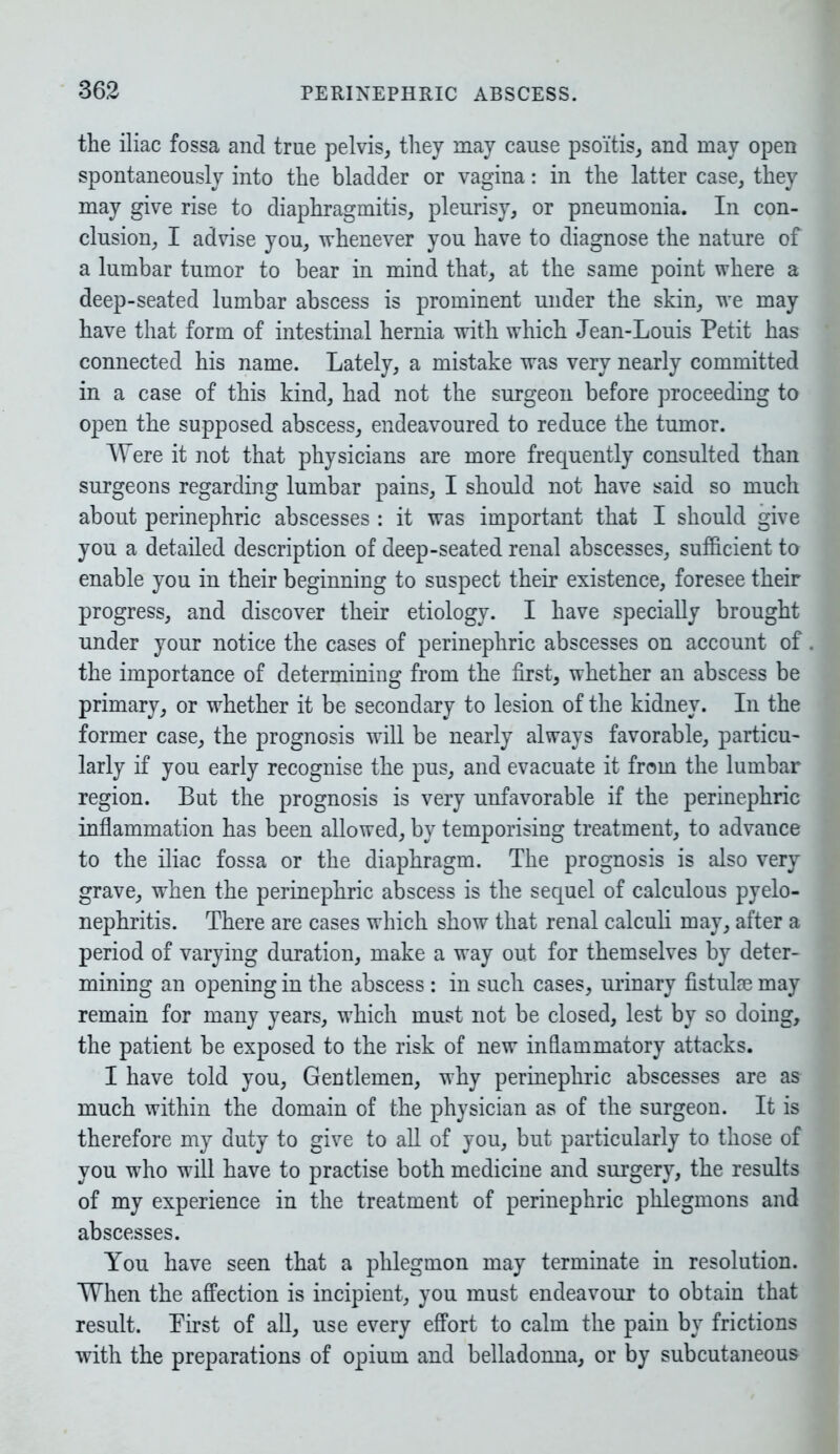 the iliac fossa and true pelvis, they may cause psoitis, and may open spontaneously into the bladder or vagina: in the latter case, they may give rise to diaphragmitis, pleurisy, or pneumonia. In con- clusion, I advise you, whenever you have to diagnose the nature of a lumbar tumor to bear in mind that, at the same point where a deep-seated lumbar abscess is prominent under the skin, we may have that form of intestinal hernia with which Jean-Louis Petit has connected his name. Lately, a mistake was very nearly committed in a case of this kind, had not the surgeon before proceeding to open the supposed abscess, endeavoured to reduce the tumor. Were it not that physicians are more frequently consulted than surgeons regarding lumbar pains, I should not have said so much about perinephric abscesses : it was important that I should give you a detailed description of deep-seated renal abscesses, sufficient to enable you in their beginning to suspect their existence, foresee their progress, and discover their etiology. I have specially brought under your notice the cases of perinephric abscesses on account of the importance of determining from the first, whether an abscess be primary, or whether it be secondary to lesion of the kidney. In the former case, the prognosis will be nearly always favorable, particu- larly if you early recognise the pus, and evacuate it from the lumbar region. But the prognosis is very unfavorable if the perinephric inflammation has been allowed, by temporising treatment, to advance to the iliac fossa or the diaphragm. The prognosis is also very grave, when the perinephric abscess is the sequel of calculous pyelo- nephritis. There are cases which show that renal calculi may, after a period of varying duration, make a way out for themselves by deter- mining an opening in the abscess : in such cases, urinary fistulae may remain for many years, which must not be closed, lest by so doing, the patient be exposed to the risk of new inflammatory attacks. I have told you, Gentlemen, why perinephric abscesses are as much within the domain of the physician as of the surgeon. It is therefore my duty to give to all of you, but particularly to those of you who will have to practise both medicine and surgery, the results of my experience in the treatment of perinephric phlegmons and abscesses. You have seen that a phlegmon may terminate in resolution. When the affection is incipient, you must endeavour to obtain that result. First of all, use every effort to calm the pain by frictions with the preparations of opium and belladonna, or by subcutaneous