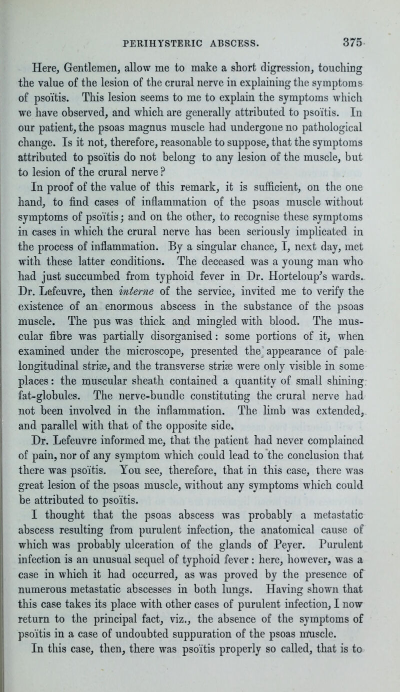 Here, Gentlemen, allow me to make a short digression, touching the value of the lesion of the crural nerve in explaining the symptoms of psoitis. This lesion seems to me to explain the symptoms which we have observed, and which are generally attributed to psoitis. In our patient, the psoas magnus muscle had undergone no pathological change. Is it not, therefore, reasonable to suppose, that the symptoms attributed to psoitis do not belong to any lesion of the muscle, but to lesion of the crural nerve ? In proof of the value of this remark, it is sufficient, on the one hand, to find cases of inflammation of the psoas muscle without symptoms of psoitis; and on the other, to recognise these symptoms in cases in which the crural nerve has been seriously implicated in the process of inflammation. By a singular chance, I, next day, met with these latter conditions. The deceased was a young man who had just succumbed from typhoid fever in Dr. Horteloup's wards.. Dr. Lefeuvre, then interne of the service, invited me to verify the existence of an enormous abscess in the substance of the psoas muscle. The pus was thick and mingled with blood. The mus- cular fibre was partially disorganised: some portions of it, when examined under the microscope, presented the appearance of pale longitudinal striae, and the transverse striae were only visible in some places: the muscular sheath contained a quantity of small shining fat-globules. The nerve-bundle constituting the crural nerve had not been involved in the inflammation. The limb was extended, and parallel with that of the opposite side. Dr. Lefeuvre informed me, that the patient had never complained of pain, nor of any symptom which could lead to the conclusion that there was psoitis. You see, therefore, that in this case, there was great lesion of the psoas muscle, without any symptoms which could be attributed to psoitis. I thought that the psoas abscess was probably a metastatic abscess resulting from purulent infection, the anatomical cause of which was probably ulceration of the glands of Peyer. Purulent infection is an unusual sequel of typhoid fever: here, however, was a case in which it had occurred, as was proved by the presence of numerous metastatic abscesses in both lungs. Having shown that this case takes its place with other cases of purulent infection, I now return to the principal fact, viz., the absence of the symptoms of psoitis in a case of undoubted suppuration of the psoas muscle. In this case, then, there was psoitis properly so called, that is to