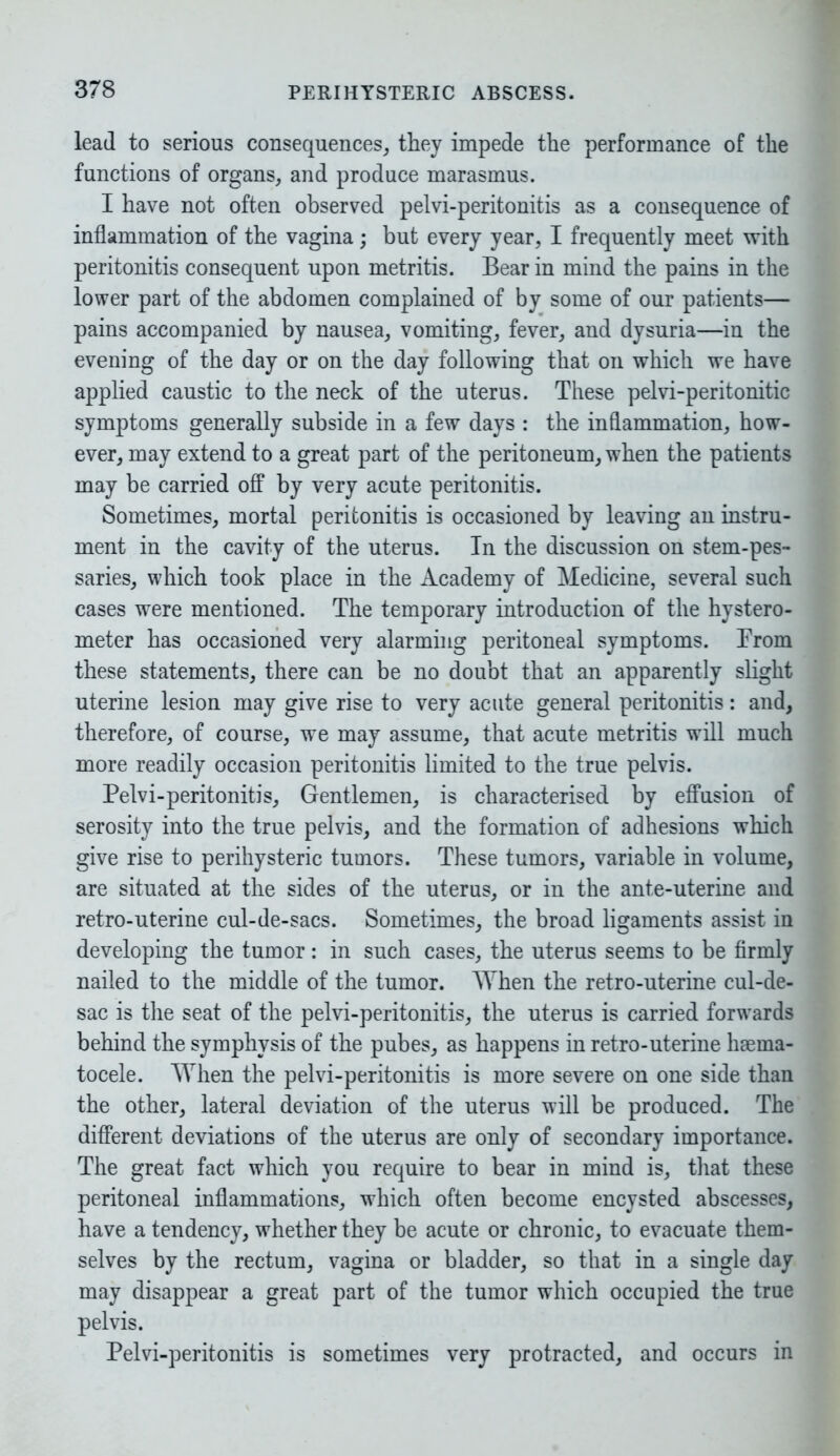 lead to serious consequences, they impede the performance of the functions of organs, and produce marasmus. I have not often observed pelvi-peritonitis as a consequence of inflammation of the vagina; but every year, I frequently meet with peritonitis consequent upon metritis. Bear in mind the pains in the lower part of the abdomen complained of by some of our patients— pains accompanied by nausea, vomiting, fever, and dysuria—in the evening of the day or on the day following that oil which we have applied caustic to the neck of the uterus. These pelvi-peritonitic symptoms generally subside in a few days : the inflammation, how- ever, may extend to a great part of the peritoneum, when the patients may be carried off by very acute peritonitis. Sometimes, mortal peritonitis is occasioned by leaving an instru- ment in the cavity of the uterus. In the discussion on stem-pes- saries, which took place in the Academy of Medicine, several such cases were mentioned. The temporary introduction of the hystero- meter has occasioned very alarming peritoneal symptoms. From these statements, there can be no doubt that an apparently slight uterine lesion may give rise to very acute general peritonitis: and, therefore, of course, we may assume, that acute metritis will much more readily occasion peritonitis limited to the true pelvis. Pelvi-peritonitis, Gentlemen, is characterised by effusion of serosity into the true pelvis, and the formation of adhesions which give rise to perihysteric tumors. These tumors, variable in volume, are situated at the sides of the uterus, or in the ante-uterine and retro-uterine cul-de-sacs. Sometimes, the broad ligaments assist in developing the tumor : in such cases, the uterus seems to be firmly nailed to the middle of the tumor. When the retro-uterine cul-de- sac is the seat of the pelvi-peritonitis, the uterus is carried forwards behind the symphysis of the pubes, as happens in retro-uterine hrnma- tocele. When the pelvi-peritonitis is more severe on one side than the other, lateral deviation of the uterus will be produced. The different deviations of the uterus are only of secondary importance. The great fact which you require to bear in mind is, that these peritoneal inflammations, which often become encysted abscesses, have a tendency, whether they be acute or chronic, to evacuate them- selves by the rectum, vagina or bladder, so that in a single day may disappear a great part of the tumor which occupied the true pelvis. Pelvi-peritonitis is sometimes very protracted, and occurs in