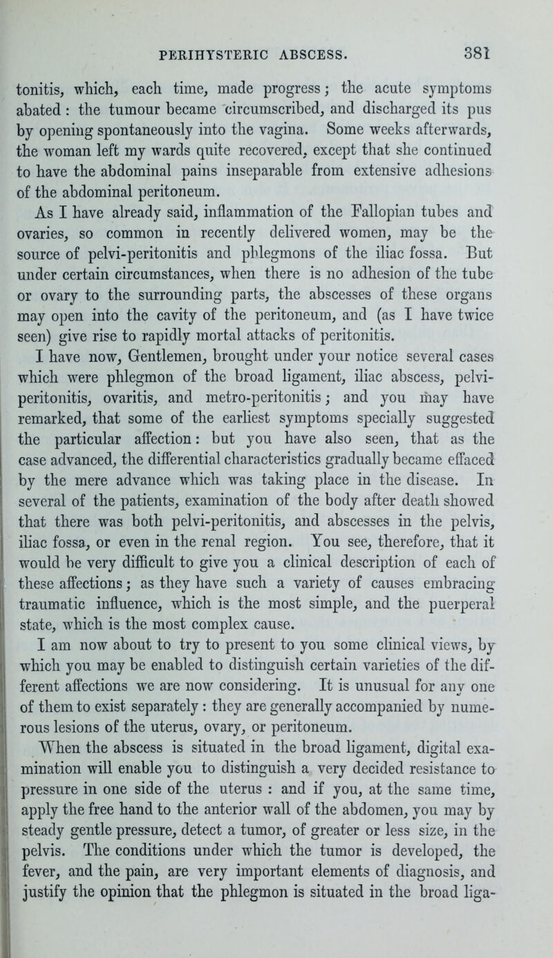 tonitis, which, each time, made progress; the acute symptoms abated : the tumour became circumscribed, and discharged its pus by opening spontaneously into the vagina. Some weeks afterwards, the woman left my wards quite recovered, except that she continued to have the abdominal pains inseparable from extensive adhesions of the abdominal peritoneum. As I have already said, inflammation of the Fallopian tubes and ovaries, so common in recently delivered women, may be the source of pelvi-peritonitis and phlegmons of the iliac fossa. But under certain circumstances, when there is no adhesion of the tube or ovary to the surrounding parts, the abscesses of these organs may open into the cavity of the peritoneum, and (as I have twice seen) give rise to rapidly mortal attacks of peritonitis. I have now, Gentlemen, brought under your notice several cases which were phlegmon of the broad ligament, iliac abscess, pelvi- peritonitis, ovaritis, and metro-peritonitis; and you may have remarked, that some of the earliest symptoms specially suggested the particular affection: but you have also seen, that as the case advanced, the differential characteristics gradually became effaced by the mere advance which was taking place in the disease. In several of the patients, examination of the body after death showed that there was both pelvi-peritonitis, and abscesses in the pelvis, iliac fossa, or even in the renal region. You see, therefore, that it would be very difficult to give you a clinical description of each of these affections; as they have such a variety of causes embracing traumatic influence, which is the most simple, and the puerperal state, which is the most complex cause. I am now about to try to present to you some clinical views, by which you may be enabled to distinguish certain varieties of the dif- ferent affections we are now considering. It is unusual for any one of them to exist separately: they are generally accompanied by nume- rous lesions of the uterus, ovary, or peritoneum. When the abscess is situated in the broad ligament, digital exa- mination will enable you to distinguish a very decided resistance to pressure in one side of the uterus : and if you, at the same time, apply the free hand to the anterior wall of the abdomen, you may by steady gentle pressure, detect a tumor, of greater or less size, in the pelvis. The conditions under which the tumor is developed, the fever, and the pain, are very important elements of diagnosis, and justify the opinion that the phlegmon is situated in the broad liga-