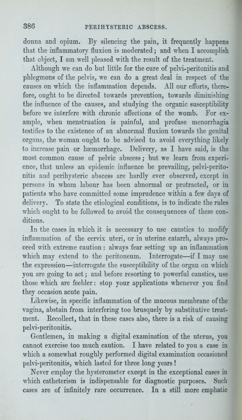 donna and opium. By silencing the pain, it frequently happens that the inflammatory fluxion is moderated; and when I accomplish that object, I am well pleased with the result of the treatment. Although we can do but little for the cure of pelvi-peritonitis and phlegmons of the pelvis, we can do a great deal in respect of the causes on which the inflammation depends. All our efforts, there- fore, ought to be directed towards prevention, towards diminishing the influence of the causes, and studying the organic susceptibility before we interfere with chronic affections of the womb. Bor ex- ample, when menstruation is painful, and profuse menorrhagia testifies to the existence of an abnormal fluxion towards the genital organs, the woman ought to be advised to avoid everything likely to increase pain or hsemorrhage. Delivery, as I have said, is the most common cause of pelvic abscess; but we learn from experi- ence, that unless an epidemic influence be prevailing, pelvi-perito- nitis and perihysteric abscess are hardly ever observed, except in persons in whom labour has been abnormal or protracted, or in patients who have committed some imprudence within a few days of delivery. To state the etiological conditions, is to indicate the rules which ought to be followed to avoid the consequences of these con- ditions. In the cases in which it is necessary to use caustics to modify inflammation of the cervix uteri, or in uterine catarrh, always pro- ceed with extreme caution: always fear setting up an inflammation which may extend to the peritoneum. Interrogate—if I may use the expression—interrogate the susceptibility of the organ on which you are going to act; and before resorting to powerful caustics, use those which are feebler: stop your applications whenever you find they occasion acute pain. Likewise, in specific inflammation of the mucous membrane of the vagina, abstain from interfering too brusquely by substitutive treat- ment. Becollect, that in these cases also, there is a risk of causing pelvi-peritonitis. Gentlemen, in making a digital examination of the uterus, you cannot exercise too much caution. I have related to you a case in which a somewhat roughly performed digital examination occasioned pelvi-peritonitis, which lasted for three long years ! Never employ the hysterometer except in the exceptional cases in which catheterism is indispensable for diagnostic purposes. Such cases are of infinitely rare occurrence. In a still more emphatic