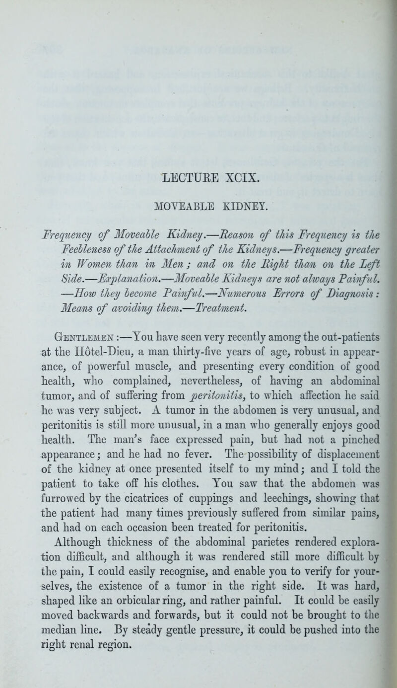 LECTUEE XCIX. MOVEABLE KIDNEY. Frequency of Moveable Kidney.—Reason of this Frequency is the Feebleness of the Attachment of the Kidneys.—Frequency greater in Women than in Men ; and on the Right than on the Left Side.—Explanation.—Moveable Kidneys are not always Painful. —Row they become Painful.—Numerous Errors of Diagnosis: Means of avoiding them.—Treatment. Gentlemen :—You have seen very recently among the out-patients at the Hotel-Dieu, a man thirty-five years of age, robust in appear- ance, of powerful muscle, and presenting every condition of good health, who complained, nevertheless, of having an abdominal tumor, and of suffering from peritonitis, to which affection he said he was very subject. A tumor in the abdomen is very unusual, and peritonitis is still more unusual, in a man who generally enjoys good health. The man’s face expressed pain, but had not a pinched appearance; and he had no fever. The possibility of displacement of the kidney at once presented itself to my mind; and I told the patient to take off his clothes. You saw that the abdomen was furrowed by the cicatrices of cuppings and leechings, showing that the patient had many times previously suffered from similar pains, and had on each occasion been treated for peritonitis. Although thickness of the abdominal parietes rendered explora- tion difficult, and although it was rendered still more difficult by the pain, I could easily recognise, and enable you to verify for your- selves, the existence of a tumor in the right side. It was hard, shaped like an orbicular ring, and rather painful. It could be easily moved backwards and forwards, but it could not be brought to the median line. By steady gentle pressure, it could be pushed into the right renal region.