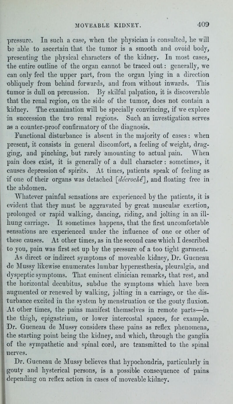 pressure. In such a case, when the physician is consulted, he will be able to ascertain that the tumor is a smooth and ovoid body, presenting the physical characters of the kidney. In most cases, the entire outline of the organ cannot be traced out: generally, we can only feel the upper part, from the organ lying in a direction obliquely from behind forwards, and from without inwards. This tumor is dull on percussion. By skilful palpation, it is discoverable that the renal region, on the side of the tumor, does not contain a kidney. The examination will be specially convincing, if we explore in succession the two renal regions. Such an investigation serves as a counter-proof confirmatory of the diagnosis. Functional disturbance is absent in the majority of cases: when present, it consists in general discomfort, a feeling of weight, drag- ging, and pinching, but rarely amounting to actual pain. When pain does exist, it is generally of a dull character : sometimes, it causes depression of spirits. At times, patients speak of feeling as if one of their organs was detached [decroche], and floating free in the abdomen. Whatever painful sensations are experienced by the patients, it is evident that they must be aggravated by great muscular exertion, prolonged or rapid walking, dancing, riding, and jolting in an ill- hung carriage. It sometimes happens, that the first uncomfortable sensations are experienced under the influence of one or other of these causes. At other times, as in the second case which I described to you, pain was first set up by the pressure of a too tight garment. As direct or indirect symptoms of moveable kidney, Dr. Gueneau de Mussy likewise enumerates lumbar hypersesthesia, pleuralgia, and dyspeptic symptoms. That eminent clinician remarks, that rest, and the horizontal decubitus, subdue the symptoms which have been augmented or renewed by walking, jolting in a carriage, or the dis- turbance excited in the system by menstruation or the gouty fluxion. At other times, the pains manifest themselves in remote parts—in the thigh, epigastrium, or lower intercostal spaces, for example. Dr. Gueneau de Mussy considers these pains as reflex phenomena, the starting point being the kidney, and which, through the ganglia j of the sympathetic and spinal cord, are transmitted to the spinal | nerves. Dr. Gueneau de Mussy believes that hypochondria, particularly in i gouty and hysterical persons, is a possible consequence of pains i depending on reflex action in cases of moveable kidney.