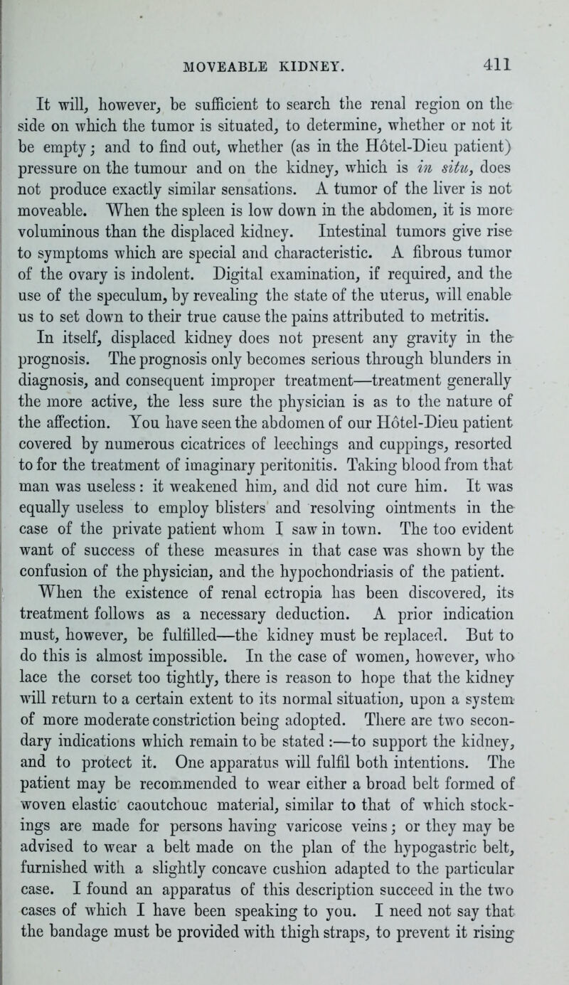 It will, however, be sufficient to search the renal region on the side on which the tumor is situated, to determine, whether or not it be empty; and to find out, whether (as in the Hotel-Dieu patient) pressure on the tumour and on the kidney, which is in situ, does not produce exactly similar sensations. A tumor of the liver is not moveable. When the spleen is low down in the abdomen, it is more voluminous than the displaced kidney. Intestinal tumors give rise to symptoms which are special and characteristic. A fibrous tumor of the ovary is indolent. Digital examination, if required, and the use of the speculum, by revealing the state of the uterus, will enable us to set down to their true cause the pains attributed to metritis. In itself, displaced kidney does not present any gravity in the- prognosis. The prognosis only becomes serious through blunders in diagnosis, and consequent improper treatment—treatment generally the more active, the less sure the physician is as to the nature of the affection. You have seen the abdomen of our Hotel-Dieu patient covered by numerous cicatrices of leechings and cuppings, resorted to for the treatment of imaginary peritonitis. Taking blood from that man was useless: it weakened him, and did not cure him. It was equally useless to employ blisters and resolving ointments in the case of the private patient whom I saw in town. The too evident want of success of these measures in that case was shown by the confusion of the physician, and the hypochondriasis of the patient. When the existence of renal ectropia has been discovered, its treatment follows as a necessary deduction. A prior indication must, however, be fulfilled—the kidney must be replaced. But to do this is almost impossible. In the case of women, however, who lace the corset too tightly, there is reason to hope that the kidney will return to a certain extent to its normal situation, upon a system of more moderate constriction being adopted. There are two secon- dary indications which remain to be stated :—to support the kidney, and to protect it. One apparatus will fulfil both intentions. The patient may be recommended to wear either a broad belt formed of woven elastic caoutchouc material, similar to that of which stock- ings are made for persons having varicose veins; or they may be advised to wear a belt made on the plan of the hypogastric belt, furnished with a slightly concave cushion adapted to the particular case. I found an apparatus of this description succeed in the two cases of which I have been speaking to you. I need not say that the bandage must be provided with thigh straps, to prevent it rising