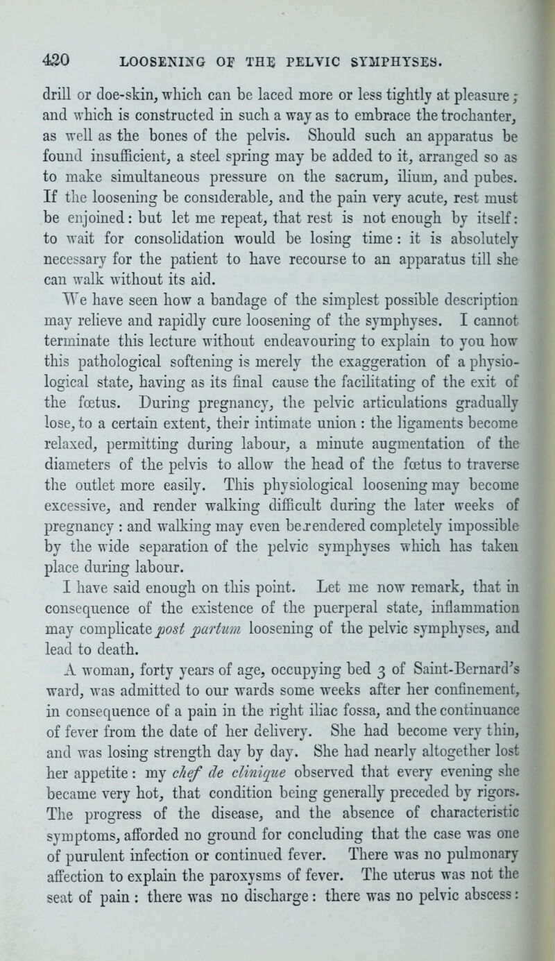 drill or doe-skin, which can be laced more or less tightly at pleasure ; and which is constructed in such a way as to embrace the trochanter, as well as the bones of the pelvis. Should such an apparatus be found insufficient, a steel spring may be added to it, arranged so as to make simultaneous pressure on the sacrum, ilium, and pubes. If the loosening be considerable, and the pain very acute, rest must be enjoined: but let me repeat, that rest is not enough by itself: to wait for consolidation would be losing time : it is absolutely necessary for the patient to have recourse to an apparatus till she can walk without its aid. We have seen how a bandage of the simplest possible description may relieve and rapidly cure loosening of the symphyses. I cannot terminate this lecture without endeavouring to explain to you how this pathological softening is merely the exaggeration of a physio- logical state, having as its final cause the facilitating of the exit of the foetus. During pregnancy, the pelvic articulations gradually lose, to a certain extent, their intimate union : the ligaments become relaxed, permitting during labour, a minute augmentation of the diameters of the pelvis to allow the head of the foetus to traverse the outlet more easily. This physiological loosening may become excessive, and render walking difficult during the later weeks of pregnancy : and walking may even be .rendered completely impossible by the wide separation of the pelvic symphyses which has taken place during labour. I have said enough on this point. Let me now remark, that in consequence of the existence of the puerperal state, inflammation may complicate post partum loosening of the pelvic symphyses, and lead to death. A woman, forty years of age, occupying bed 3 of Saint-Bernard's ward, was admitted to our wards some weeks after her confinement, in consequence of a pain in the right iliac fossa, and the continuance of fever from the date of her delivery. She had become very thin, and was losing strength day by day. She had nearly altogether lost her appetite: my chef de clinique observed that every evening she became very hot, that condition being generally preceded by rigors. The progress of the disease, and the absence of characteristic symptoms, afforded no ground for concluding that the case was one of purulent infection or continued fever. There was no pulmonary affection to explain the paroxysms of fever. The uterus was not the seat of pain : there was no discharge: there was no pelvic abscess: