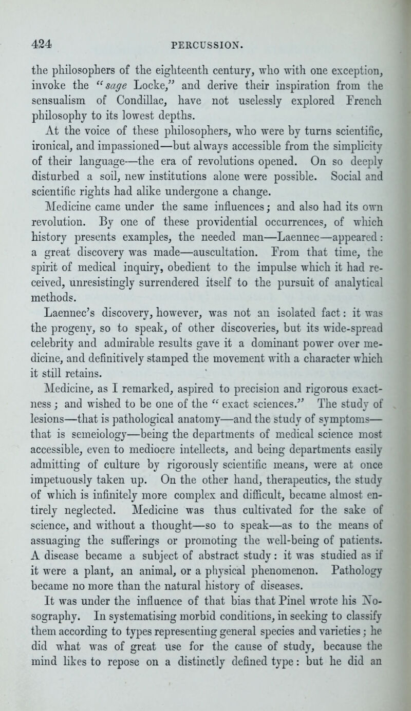 the philosophers of the eighteenth century, who with one exception, invoke the “sage Locke,” and derive their inspiration from the sensualism of Condillac, have not uselessly explored French philosophy to its lowest depths. At the voice of these philosophers, who were by turns scientific, ironical, and impassioned—but always accessible from the simplicity of their language—the era of revolutions opened. On so deeply disturbed a soil, new institutions alone were possible. Social and scientific rights had alike undergone a change. Medicine came under the same influences; and also had its own revolution. By one of these providential occurrences, of which history presents examples, the needed man—Laennec—appeared: a great discovery was made—auscultation. From that time, the spirit of medical inquiry, obedient to the impulse which it had re- ceived, unresistingly surrendered itself to the pursuit of analytical methods. Laennec’s discovery, however, was not an isolated fact: it was the progeny, so to speak, of other discoveries, but its wide-spread celebrity and admirable results gave it a dominant power over me- dicine, and definitively stamped the movement with a character which it still retains. Medicine, as I remarked, aspired to precision and rigorous exact- ness ; and wished to be one of the “ exact sciences.” The study of lesions—that is pathological anatomy—and the study of symptoms— that is semeiology—being the departments of medical science most accessible, even to mediocre intellects, and being departments easily admitting of culture by rigorously scientific means, were at once impetuously taken up. On the other hand, therapeutics, the study of which is infinitely more complex and difficult, became almost en- tirely neglected. Medicine was thus cultivated for the sake of science, and without a thought—so to speak—as to the means of assuaging the sufferings or promoting the well-being of patients. A disease became a subject of abstract study: it was studied as if it were a plant, an animal, or a physical phenomenon. Pathology became no more than the natural history of diseases. It was under the influence of that bias that Pinel wrote his No- sography. In systematising morbid conditions, in seeking to classify them according to types representing general species and varieties; he did what was of great use for the cause of study, because the mind likes to repose on a distinctly defined type: but he did an