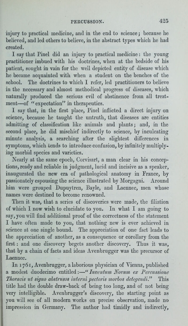 injury to practical medicine, and in the end to science; because he believed, and led others to believe, in the abstract types which he had created. I say that Pinel did an injury to practical medicine: the young practitioner imbued with his doctrines, when at the bedside of his patient, sought in vain for the well depicted entity of disease which he became acquainted with when a student on the benches of the school. The doctrines to which I refer, led practitioners to believe in the necessary and almost methodical progress of diseases, which naturally produced the serious evil of abstinence from all treat- ment—of “ expectation” in therapeutics. I say that, in the first place, Pinel inflicted a direct injury on science, because he taught the untruth, that diseases are entities admitting of classification like animals and plants; and, in the second place, he did mischief indirectly to science, by inculcating minute analysis, a searching after the slightest differences in symptoms, which iends to introduce confusion, by infinitely multiply- ing morbid species and varieties. Nearly at the same epoch, Corvisart, a man clear in his concep- tions, ready and reliable in judgment, lucid and incisive as a speaker, inaugurated the new era of pathological anatomy in Prance, by | passionately espousing the science illustrated by Morgagni. Around I him were grouped Dupuytren, Bayle, and Laennec, men whose | names were destined to become renowned. Then it was, that a series of discoveries were made, the filiation ! of which I now wish to elucidate to you. In what I am going to Isay, you will find additional proof of the correctness of the statement I have often made to you, that nothing new is ever achieved in j science at one single bound. The appreciation of one fact leads to | the appreciation of another, as a consequence or corollary from the | first: and one discovery begets another discovery. Thus it was, :| that by a chain of facts and ideas Avenbrugger was the precursor of | Laennec. In 1761, Avenbrugger, a laborious physician of Yienna, published I a modest duodecimo entitled:—“ Inventum Novum ex Percussione i Thoracis ut signo abstrusos interni pectoris morbos detegendi.” This I title had the double draw-back of being too long, and of not being very intelligible. AvenbruggePs discovery, the starting point as you will see of all modern works on precise observation, made no impression in Germany. The author had timidly and indirectly.