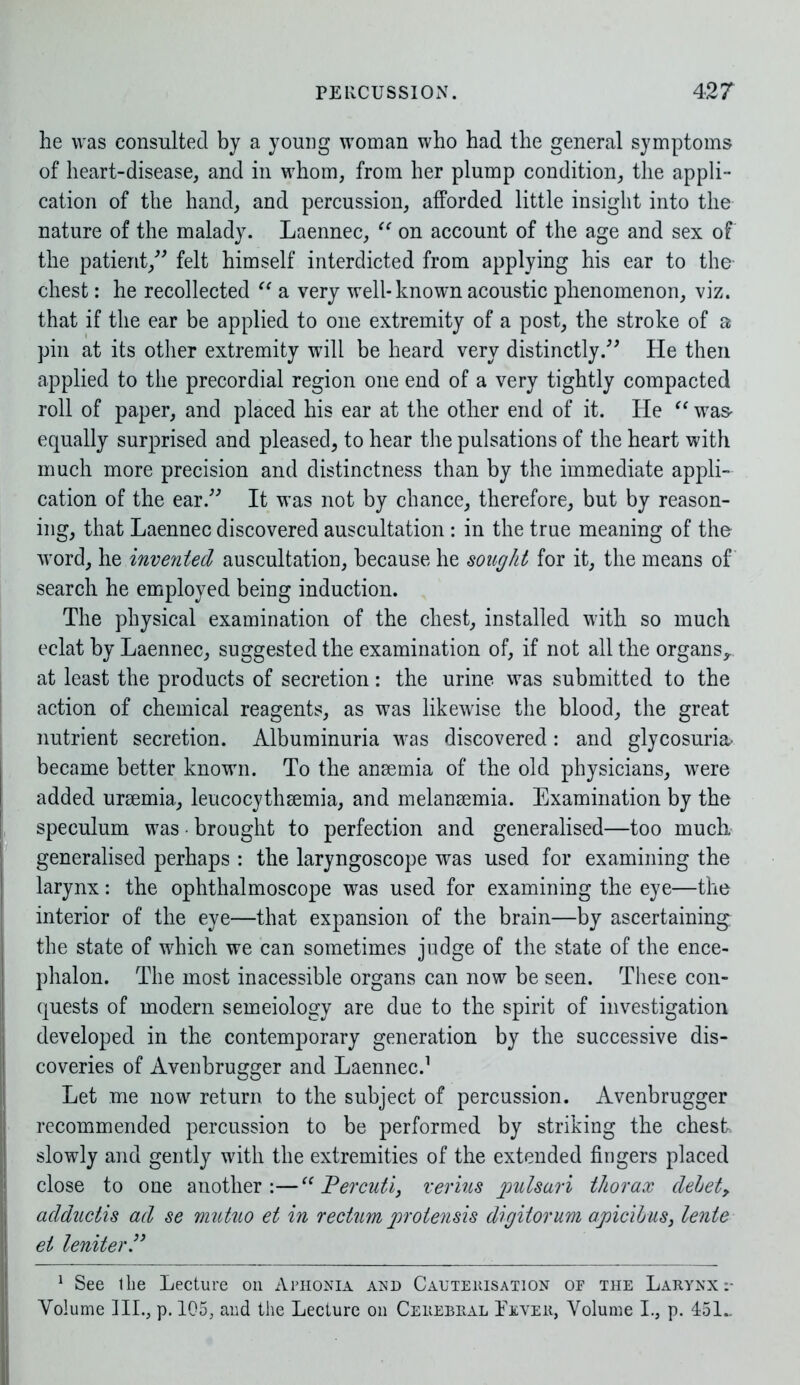 he was consulted by a young woman who had the general symptoms of heart-disease, and in whom, from her plump condition, the appli- cation of the hand, and percussion, afforded little insight into the nature of the malady. Laennec, “ on account of the age and sex of the patient/' felt himself interdicted from applying his ear to the- chest: he recollected “ a very well-known acoustic phenomenon, viz. that if the ear be applied to one extremity of a post, the stroke of a pin at its other extremity will be heard very distinctly/' He then applied to the precordial region one end of a very tightly compacted roll of paper, and placed his ear at the other end of it. He “ was- equally surprised and pleased, to hear the pulsations of the heart with much more precision and distinctness than by the immediate appli- cation of the ear. It was not by chance, therefore, but by reason- ing, that Laennec discovered auscultation : in the true meaning of the word, he invented auscultation, because he sought for it, the means of search he employed being induction. The physical examination of the chest, installed with so much eclat by Laennec, suggested the examination of, if not all the organs,, at least the products of secretion: the urine was submitted to the action of chemical reagents, as was likewise the blood, the great nutrient secretion. Albuminuria was discovered: and glycosuria- became better known. To the anaemia of the old physicians, were added uraemia, leucocythaemia, and melanaemia. Examination by the speculum was • brought to perfection and generalised—too much generalised perhaps : the laryngoscope was used for examining the larynx: the ophthalmoscope was used for examining the eye—the interior of the eye—that expansion of the brain—by ascertaining the state of which we can sometimes judge of the state of the ence- phalon. The most inacessible organs can now be seen. These con- quests of modern semeiology are due to the spirit of investigation developed in the contemporary generation by the successive dis- coveries of Avenbrugger and Laennec.1 Let me now return to the subject of percussion. Avenbrugger recommended percussion to be performed by striking the chest slowly and gently with the extremities of the extended fingers placed close to one another:—“ Percuti, verius pulsari thorax debet, adductis ad se mutuo et in rectum protensis digitorum apicibus, lente et leniter” 1 See Ihe Lecture on Aphonia and Cauterisation of the Larynx Volume III., p. 105, and the Lecture on Cerebral Lever, Volume I., p. 451..