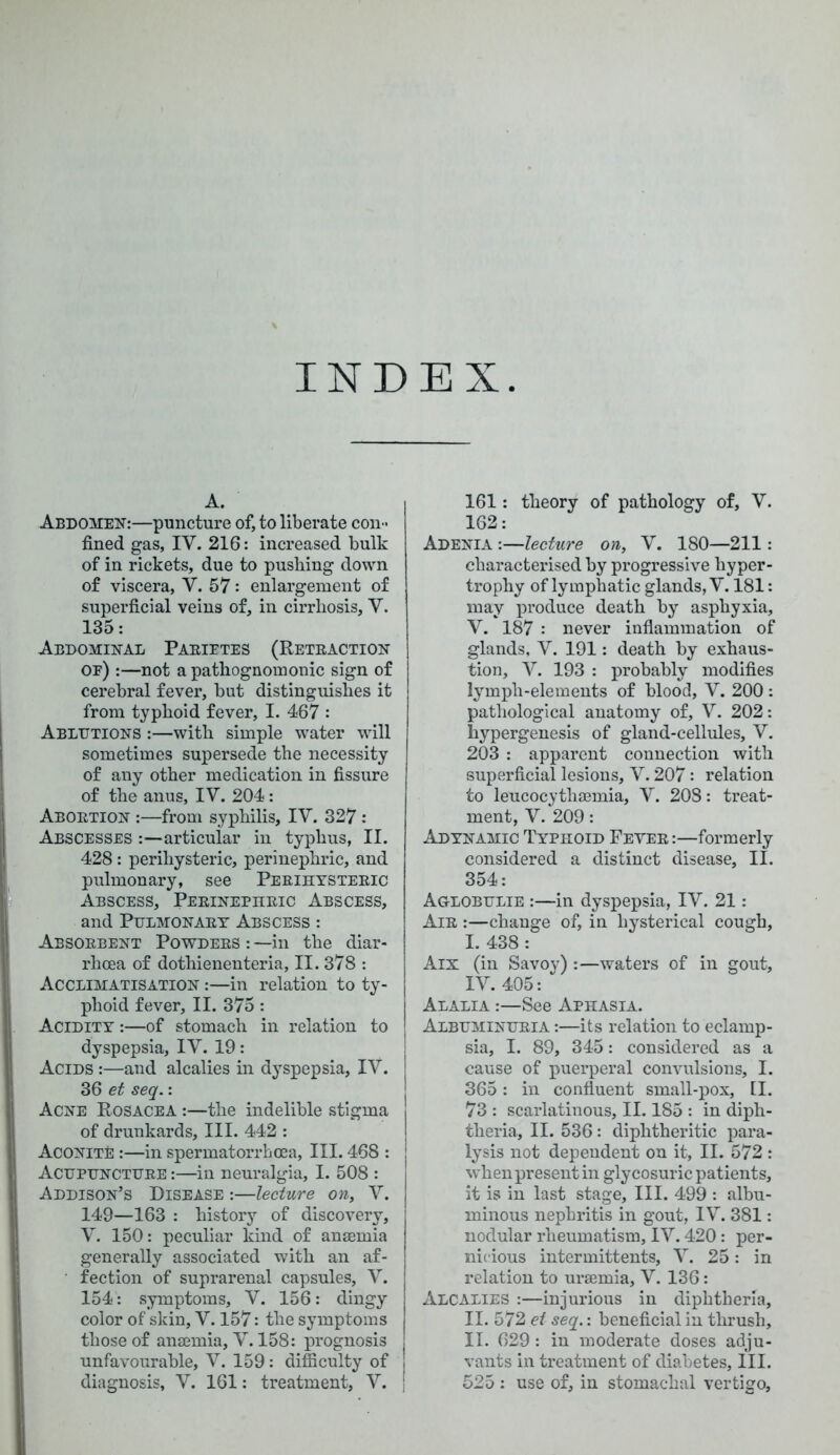 INDEX A. Abdomen:—puncture of, to liberate con- fined gas, IV. 216: increased bulk of in rickets, due to pushing down of viscera, V. 57: enlargement of superficial veins of, in cirrhosis, V. 135: Abdominal Pabietes (Retraction oe) :—not a pathognomonic sign of cerebral fever, but distinguishes it from typhoid fever, I. 467 : Ablutions :—with simple water will sometimes supersede the necessity of any other medication in fissure of the anus, IV. 204: Abortion :—from syphilis, IV. 327: Abscesses:—articular in typhus, II. 428: perihysteric, perinephric, and pulmonary, see Perihysteric Abscess, Perinephric Abscess, and Pulmonary Abscess : Absorbent Powders : —in the diar- rhoea of dothienenteria, II. 378 : Acclimatisation :—in relation to ty- phoid fever, II. 375: Acidity :—of stomach in relation to dyspepsia, IV. 19: Acids :—and alcalies in dyspepsia, IV. 36 et seq.: Acne Rosacea :—the indelible stigma of drunkards. III. 442 : Aconite :—in spermatorrhoea, III. 468 : Acupuncture :—in neuralgia, I. 508 : Addison’s Disease :—lecture on, V. 149—163 : history of discovery, V. 150: peculiar kind of anaemia generally associated with an af- fection of suprarenal capsules, V. 154: symptoms, V. 156: dingy color of skin, V. 157: the symptoms those of anaemia, V. 158: prognosis unfavourable, V. 159: difficulty of diagnosis, V. 161: treatment, V. 161: theory of pathology of, V. 162: Adenia :—lecture on, V. 180—211: characterised by progressive hyper- trophy of lymphatic glands, V. 181: may produce death by asphyxia, V. 187 : never inflammation of glands, V. 191: death by exhaus- tion, V. 193 : probably modifies lymph-elements of blood, V. 200 : pathological anatomy of, V. 202: hypergenesis of gland-cellules, V. 203 : apparent connection with superficial lesions, V. 207: relation to leucocythaemia, V. 208: treat- ment, V. 209: Adynamic Typhoid Fever:—formerly considered a distinct disease, II. 354: Aglobulie :—in dyspepsia, IV. 21: Air :—change of, in hysterical cough, I. 438: Aix (in Savoy) :—waters of in gout, IV. 405: Alalia :—See Aphasia. Albuminuria :—its relation to eclamp- sia, I. 89, 345: considered as a cause of puerperal convulsions, I. 365: in confluent small-pox, II. 73 : scarlatinous, II. 185 : in diph- theria, II. 536: diphtheritic para- lysis not dependent on it, II. 572 : when present in glycosuric patients, it is in last stage, III. 499 : albu- minous nephritis in gout, IV. 381: nodular rheumatism, IV. 420: per- nicious intermittent, V. 25: in relation to uraemia, V. 136: Alcalies :—injurious in diphtheria, II. 572 et seq.: beneficial in thrush, II. 629: in moderate doses adju- vants in treatment of diabetes, III. 525 : use of, in stomachal vertigo.