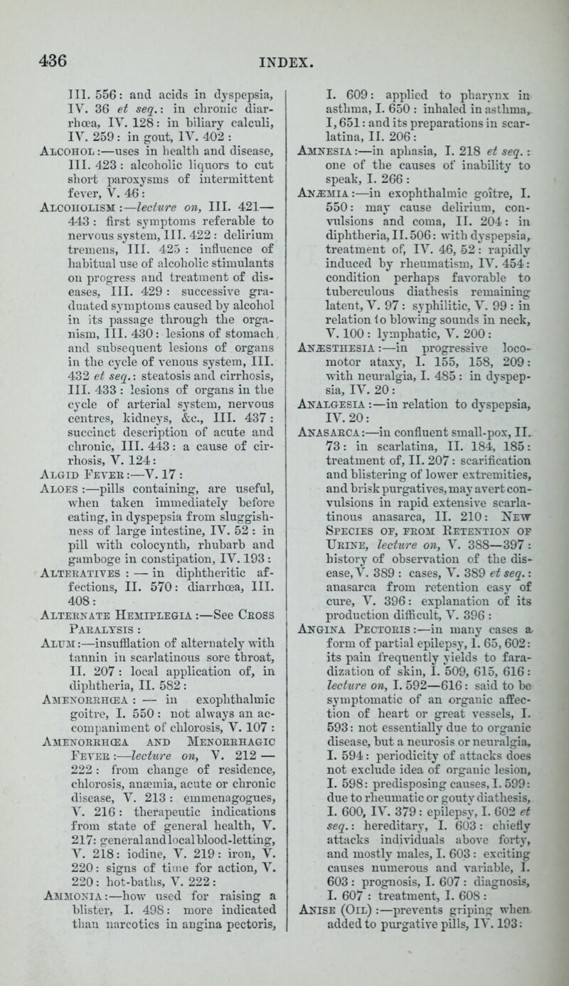 III. 556: and acids in dyspepsia, IV. 36 et seq.: in chronic diar- rhoea, IV. 128: in biliary calculi, IV. 259 : in gout, IV. 402 : Alcohol :—uses in health and disease, III. 423 : alcoholic liquors to cut short paroxysms of intermittent fever, V. 46: Alcoholism :—lecture on. III. 421— 443 : first symptoms referable to nervous system, III. 422: delirium tremens, III. 425 : influence of habitual use of alcoholic stimulants on progress and treatment of dis- eases, III. 429: successive gra- duated symptoms caused by alcohol in its passage through the orga- nism, III. 430 : lesions of stomach, and subsequent lesions of organs in the cycle of venous system, III. 432 et seq.: steatosis and cirrhosis, III. 433 : lesions of organs in the cycle of arterial system, nervous centres, kidneys, &c.. III. 437: succinct description of acute and chronic. III. 443: a cause of cir- rhosis, V. 124: ALGID FEVER :—V. 17 : Aloes :—pills containing, are useful, when taken immediately before eating, in dyspepsia from sluggish- ness of large intestine, IV. 52 : in pill with colocynth, rhubarb and gamboge in constipation, IV. 193: Alteratives : — in diphtheritic af- fections, II. 570: diarrhoea. III. 408: Alternate Hemiplegia :—See Cross Paralysis : Alum:—insufflation of alternately with tannin in scarlatinous sore throat, II. 207 : local application of, in diphtheria, II. 582: Amenorrhcea : — in exophthalmic goitre, I. 550 : not always an ac- companiment of chlorosis, V. 107 : Amenorrhcea and Menorrhagic Fever :—lecture on, V. 212 — 222: from change of residence, chlorosis, anannia, acute or chronic disease, V. 213: emmenagogues, V. 216: therapeutic indications from state of general health, V. 217: general and local blood-letting, V. 218: iodine, V. 219: iron, V. 220: signs of time for action, V. 220: hot-baths, V. 222: Ammonia:—how used for raising a blister, I. 498: more indicated than narcotics in angina pectoris, I. 609: applied to pharynx in asthma, I. 650 : inhaled in asthma, 1,651: and its preparations in scar- latina, II. 206: Amnesia :—in aphasia, I. 218 et seq.: one of the causes of inability to speak, I. 266: Anemia:—in exophthalmic goitre, I. 550: may cause delirium, con- vulsions and coma, II. 204: in diphtheria, II. 506: with dyspepsia, treatment of, IV. 46, 52: rapidly induced by rheumatism, IV. 454: condition perhaps favorable to tuberculous diathesis remaining latent, V. 97: syphilitic, V. 99 : in relation fo blowing sounds in neck, V. 100 : lymphatic, V. 200: Anesthesia :—in progressive loco- motor ataxy, 1. 155, 158, 209: with neuralgia, I. 485 : in dyspep- sia, IV. 20: Analgesia :—in relation to dyspepsia, IV. 20: Anasarca:—in confluent small-pox, II. 73: in scarlatina, II. 184, 185: treatment of, II. 207: scarification and blistering of lower extremities, and brisk purgatives, may avert con- vulsions in rapid extensive scarla- tinous anasarca, II. 210: Nett Species oe, from Retention of Urine, lecture on, V. 388—397: history of observation of the dis- ease, V. 389 : cases, V. 389 et seq.: anasarca from retention easy of cure, V. 396: explanation of its production difficult, V. 396 : Angina Pectoris :—in many cases a form of partial epilepsy, I. 65,602: its pain frequently yields to fara- dization of skin, I. 509, 615, 616: lecture on, I. 592—616: said to be symptomatic of an organic affec- tion of heart or great vessels, I. 593: not essentially due to organic disease, but a neurosis or neuralgia, I. 594: periodicity of attacks does not exclude idea of organic lesion, I. 598: predisposing causes, I. 599: due to rheumatic or gouty diathesis, I. 600, IV. 379: epilepsy, I. 602 et seq.: hereditary, I. 603: chiefly attacks individuals above forty, and mostly males, I. 603: exciting causes numerous and variable, I. 603 : prognosis, I. 607 : diagnosis, I. 607 : treatment, I. 608 : Anise (Oil) :—prevents griping when added to purgative pills, IV. 193:
