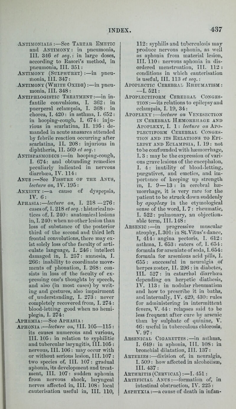 Antimonials :—See Tartar Emetic and Antimony : in pneumonia, III. 346 et seq.: in large doses, according to Rasori’s method, in pneumonia, III. 351: Antimony (Sulphttret) :—in pneu- rtionia, III. 347: Antimony (White Oxide) :—in pneu- monia, III. 348: Antiphlogistic Treatment :—in in- fantile convulsions, I. 362: in puerperal eclampsia, I. 368: in chorea, I. 420 : in asthma, I. 652: in hooping-cough, I. 674: inju- rious in scarlatina, II. 195 : de- manded in acute anasarca attended by febrile reaction occurring after scarlatina, II. 208: injurious in diphtheria, II. 569 et seq.: Antispasmodics :—in hooping-cough, I. 674: and obtunding remedies peculiarly indicated in nervous diarrhoea, IV. 114: Anus :—See Eissure of the Anus, lecture on, TV. 195 : Anxiety :—a cause of dyspepsia, IV. 6: Aphasia:—lecture on, I. 218 —276: cases of, I. 218 etseq.: historicalno- tices of, I. 240: anatomical lesions in, 1.240: when no other lesion than loss of substance of the posterior third of the second and third left frontal convolutions, there may ex- ist solely loss of the faculty of arti- culate language, I. 246 : intellect damaged in, I. 257: amnesia, I. 266: inability to coordinate move- ments of phonation, I. 268: con- sists in loss of the faculty of ex- pressing one’s thoughts by speech, and also (in most cases) by writ- ing and gestures, also impairment of. understanding, I. 273 : never completely recovered from, I. 274: blood-letting good when no hemi- plegia, I. 274: Aphemia:—See Aphasia : Aphonia :•—lecture on, III. 105—115: its causes numerous and various, III. 105: in relation to syphilitic and tubercular laryngitis, III. 105 : nervous. III. 106 : may occur with or without serious lesion, III. 107 : two species of. III. 107: gradual aphonia, its development and treat- ment, III. 107: sudden aphonia from nervous shock, laryngeal nerves affected in, III. 108: local cauterisation useful in, III. 110, 112: syphilis and tuberculosis may produce nervous aphonia, as well as aphonia from material lesion, III. 110: nervous aphonia in dis- ordered menstruation. III. 112 : conditions in which cauterisation is useful, III. 113 et seq.: Apoplectic Cerebral Rheumatism: —I. 521: Apoplectiform Cerebral Conges- tion:—its relations to epilepsy and eclampsia, I. 19, 34: Apoplexy :—lecture on Venesection in Cerebral Hemorrhage and Apoplexy, I. 1: lecture on Apo- plectiform Cerebral Conges- tion and its Relations to Epi- lepsy and Eclampsia, I. 19: not to be confounded with haemorrhage, 1.3 : may be the expression of vari- ous grave lesions of the encephalon, I. 4: inutility of blood-letting, purgatives, and emetics, and im- portance of keeping up strength in, I. 9 —13 : in cerebral hae- morrhage, it is very rare for the patient to be struck down suddenly by apoplexy in the etymological sense of the word, I. 7: rheumatic, I. 522: pulmonary, an objection- able term, III. 148: Arsenic :—in progressive muscular atrophy, 1.301: in St. Vitus’s dance, I, 414: angina pectoris, I. 612: asthma, I. 653: eaters of, I. 654: formula for arseniate of soda, 1.654: formula for arsenious acid pills, I. 655: successful in neuralgia of herpes zoster, II. 296 : in diabetes, III. 527: in catarrhal diarrhoea depending on herpetic diathesis, IV. 113 : in nodular rheumatism and how to prescribe it in baths, and internally, IV. 429, 430: rules for administering in intermittent fevers, V. 44: relapses said to be less frequent after cure by arsenic than by sulphate of quinine, V. 46: useful in tuberculous chlorosis, V. 97: Arsenical Cigarettes :—in asthma, I. 649: in aphonia, III. 108: in bronchial dilatation, III. 137 : Arteries :—division of, in neuralgia, I. 509: how affected in alcoholism, III. 437: Arthritis (Cervical) :—1.451: Artificial Anus :—formation of, in intestinal obstruction, IV. 225 : Asphyxia :—a cause of death in infan-