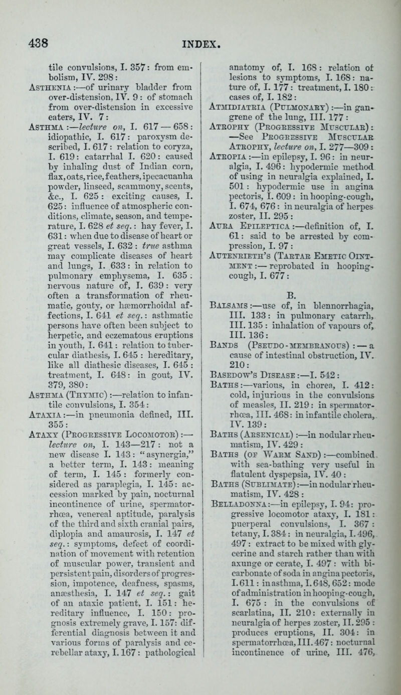 tile convulsions, I. 357: from em- bolism, IV. 298: Asthenia :—of urinary bladder from over-distension, IV. 9: of stomach from over-distension in excessive eaters, IV. 7: Asthma :—lecture on, I. 617 — 658: idiopathic, I. 617: paroxysm de- scribed, I. 617: relation to coryza, I. 619: catarrhal I. 620: caused by inhaling dust of Indian corn, flax, oats, rice, feathers, ipecacuanha powder, linseed, scammony, scents, &c., I. 625: exciting causes, I. 625: influence of atmospheric con- ditions, climate, season, and tempe- rature, I. 628 et seq.: hay fever, I. 631: when due to disease of heart or great vessels, I. 632 : true asthma may complicate diseases of heart and lungs, I. 633: in relation to pulmonary emphysema, I. 635: nervous nature of, I. 639 : very often a transformation of rheu- matic, gouty, or hemorrhoidal af- fections, I. 641 et seq.: asthmatic persons have often been subject to herpetic, and eczematous eruptions in youth, I. 641: relation to tuber- cular diathesis, I. 645 : hereditary, like all diathesic diseases, I. 645 : treatment, I. 648: in gout, IV. 379, 380: Asthma (Thymic) :—relation to infan- tile convulsions, I. 354: Ataxia:—in pneumonia defined, III. 355: Ataxy (Peogeessiye Locomotoe) :— lecture on, I. 143—217: not a new disease I. 143: “ asynergia,” a better term, I. 143: meaning of term, I. 145: formerly con- sidered as paraplegia, I. 145: ac- cession marked by pain, nocturnal incontinence of urine, spermator- rhoea, venereal aptitude, paralysis of the third and sixth cranial pairs, diplopia and amaurosis, I. 147 et seq.: symptoms, defect of coordi- nation of movement with retention of muscular power, transient and persistent pain, disorders of progres- sion, impotence, deafness, spasms, anaesthesia, I. 147 et seq.: gait of an ataxic patient, I. 151: he- reditary influence, I. 150: pro- gnosis extremely grave, 1.157: dif- ferential diagnosis between it and various forms of paralysis and ce- rebellar ataxy, 1.167: pathological anatomy of, I. 168: relation of lesions to symptoms, I. 168: na- ture of, 1.177 : treatment, 1.180: cases of, I. 182: Atmidiateia (Pulmonaby) :—in gan- grene of the lung, III. 177 : Atbophy (Peogeessiye Mtjsculae) : —See Peogeessiye Muscular Ateophy, lecture on, I. 277—309: Ateopia :—in epilepsy, I. 96: in neur- algia, I. 496: hypodermic method of using in neuralgia explained, I. 501: hypodermic use in angina pectoris, 1.609: in hooping-cough, I. 674, 676: in neuralgia of herpes zoster, II. 295: Auea Epileptica:—definition of, I. 61: said to be arrested by com- pression, I. 97: Auteneieth’s (Taetae Emetic Oint- ment :— reprobated in hooping- cough, I. 677: B. Balsams :—use of, in blennorrhagia, III. 133: in pulmonary catarrh, III. 135 : inhalation of vapours of, III. 136: Bands (Pseudo -membeanous) : — a cause of intestinal obstruction, IV. 210: Basedow’s Disease :—I. 542: Baths :—various, in chorea, I. 412: cold, injurious in the convulsions of measles, II. 219: in spermator- rhoea, III. 468: in infantile cholera,. IV. 139: Baths ( Aesenical) :—in nodular rheu- matism, IV. 429: Baths (op Waem Sand):—combined, with sea-bathing very useful in flatulent dyspepsia, IV. 40 : Baths (Sublimate) :—in nodular rheu- matism, IV. 428: Belladonna:—in epilepsy, I. 94: pro- gressive locomotor ataxy, I. 181: puerperal convulsions, I. 367 : tetany, 1.384: in neuralgia, 1.496, 497: extract to be mixed with gly- cerine and starch rather than with axunge or cerate, I. 497 : with bi- carbonate of soda in angina pectoris, 1.611: inasthma, 1.648,652: mode of administration in hooping-cough, I. 675 : in the convulsions of scarlatina, II. 210: externally in neuralgia of herpes zoster, 11.295 : produces eruptions, II. 304: in spermatorrhoea, III. 467: nocturnal incontinence of urine, III. 476,