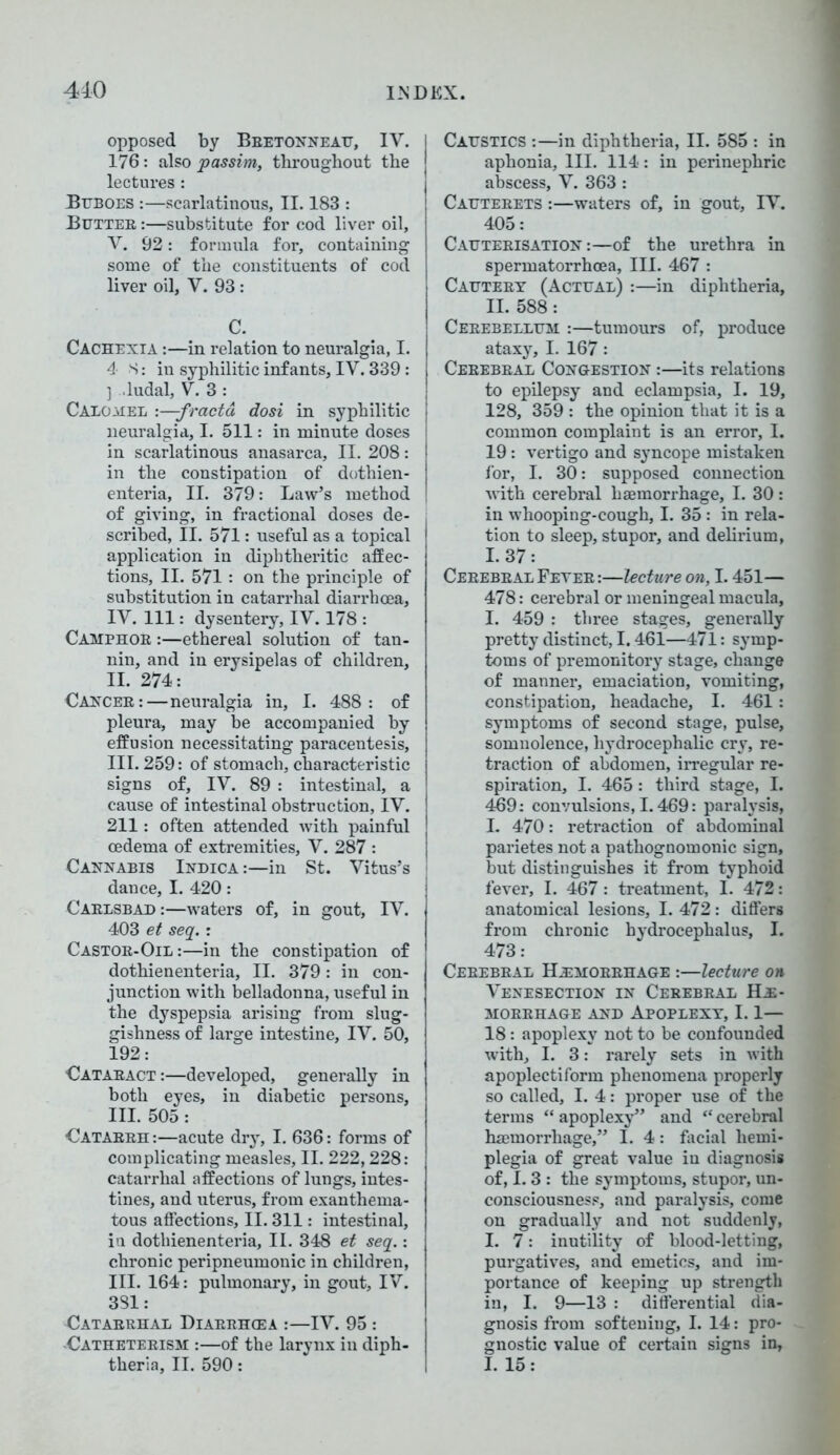 opposed by Bretonneau, IV. 176: also passim, throughout the lectures : Buboes :—scarlatinous, II. 183 : Butteb :—substitute for cod liver oil, V. 92: formula for, containing some of the constituents of cod liver oil, V. 93 : C. Cachexia :—in relation to neuralgia, I. 4 S: in syphilitic infants, IV. 339 : ] .ludal, V. 3 : Calomel :—fractd dosi in syphilitic neuralgia, I. 511: in minute doses in scarlatinous anasarca, II. 208: in the constipation of dothien- enteria, II. 379: Law’s method of giving, in fractional doses de- scribed, II. 571: useful as a topical application in diphtheritic affec- tions, II. 571: on the principle of substitution in catarrhal diarrhoea, IV. Ill: dysentery, IV. 178 : Camphoe :—ethereal solution of tan- nin, and in erysipelas of children, II. 274: Cancer:—neuralgia in, I. 488: of pleura, may be accompanied by effusion necessitating paracentesis, III. 259: of stomach, characteristic signs of, IV. 89 : intestinal, a cause of intestinal obstruction, IV. 211: often attended with painful oedema of extremities, V. 287 : Cannabis Indica :—in St. Vitus’s dance, I. 420: Carlsbad :—waters of, in gout, IV. 403 et seq.: Castoe-Oil:—in the constipation of dothienenteria, II. 379: in con- junction with belladonna, useful in the dyspepsia arising from slug- gishness of large intestine, IV. 50, 192: Cataeact :—developed, generally in both eyes, in diabetic persons, III. 505 : Cataeeh :—acute dry, I. 636: forms of complicating measles, II. 222,228: catarrhal affections of lungs, intes- tines, and uterus, from exanthema- tous affections, II. 311: intestinal, in dothienenteria, II. 348 et seq.: chronic peripneumonic in children, III. 164: pulmonary, in gout, IV. 381: Catarrhal Diarrhcea :—IV. 95 : -Catheterism :—of the larynx in diph- theria, II. 590: Caustics :—in diphtheria, II. 585 : in aphonia, III. 114: in perinephric abscess, V. 363 : Cauteeets :—waters of, in gout, IV. 405: Cauterisation :—of the urethra in spermatorrhoea, III. 467 : Cautery (Actual) :—in diphtheria, II. 588: Cerebellum :—tumours of, produce ataxy, I. 167: Cerebral Congestion :—its relations to epilepsy and eclampsia, I. 19, 128, 359 : the opinion that it is a common complaint is an error, I. 19: vertigo and syncope mistaken for, I. 30: supposed connection with cerebral haemorrhage, I. 30 : in whooping-cough, I. 35 : in rela- tion to sleep, stupor, and delirium, I. 37 : Cerebeal Feyee :—lecture on, 1.451— 478: cerebral or meningeal macula, I. 459 : three stages, generally pretty distinct, 1.461—471: symp- toms of premonitory stage, change of manner, emaciation, vomiting, constipation, headache, I. 461: symptoms of second stage, pulse, somnolence, hydrocephalic cry, re- traction of abdomen, irregular re- spiration, I. 465 : third stage, I. 469: convulsions, 1.469: paralysis, I. 470: retraction of abdominal parietes not a pathognomonic sign, but distinguishes it from typhoid fever, I. 467: treatment, 1. 472: anatomical lesions, I. 472: differs from chronic hydrocephalus, I. 473: Cerebeal Hemorrhage :—lecture on Venesection in Ceeebeal He- morrhage and Apoplexy, 1.1— 18: apoplexy not to be confounded with, I. 3: rarely sets in with apoplectiform phenomena properly so called, I. 4: proper use of the terms “ apoplexy” and “ cerebral haemorrhage,” I. 4: facial hemi- plegia of great value iu diagnosis of, 1.3 : the symptoms, stupor, un- consciousness, and paralysis, come on gradually and not suddenly, I. 7: inutility of blood-letting, purgatives, and emetics, and im- portance of keeping up strength iu, I. 9—13 : differential dia- gnosis from softening, I. 14: pro- gnostic value of certain signs in, I. 15: