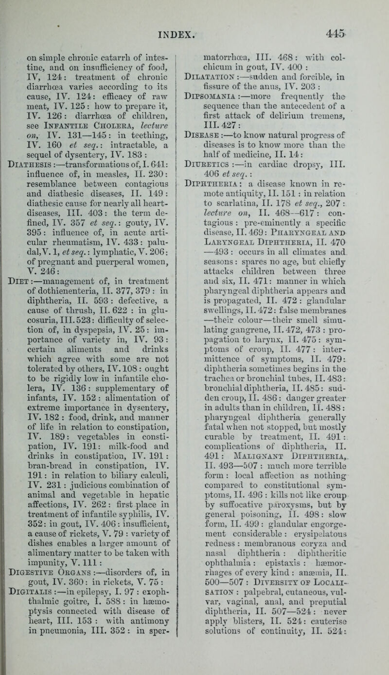 on simple chronic catarrh of intes- | tine, and on insufficiency of food, IV, 124: treatment of chronic diarrhoea varies according to its cause, IY. 124: efficacy of raw meat, IV. 125: how to prepare it, IV. 126: diarrhoea of children, see Infantile Cholera, lecture on, IV. 131—145: in teething, IV. 160 et seq.: intractable, a sequel of dysentery, IV. 183 : Diathesis :—transformations of, 1.641: influence of, in measles, II. 230: resemblance between contagious and diathesic diseases, II. 149: diathesic cause for nearly all heart- diseases, III. 403: the term de- fined, IV. 357 et seq.: gouty, IV. 395: influence of, in acute arti- cular rheumatism, IV. 433: palu- dal, V. 1, et seq.: lymphatic, V. 206: of pregnant and puerperal women, V. 246: Diet :—management of, in treatment of dothienenteria, II. 377, 379 : in diphtheria, II. 593: defective, a cause of thrush, II. 622 : in glu- cosuria. III. 523: difficulty of selec- tion of, in dyspepsia, IV. 25: im- portance of variety in, IV. 93: certain aliments and drinks which agree with some are not tolerated by others, IV. 108: ought to he rigidly low in infantile cho- lera, IV. 136: supplementary of infants, IV. 152 : alimentation of extreme importance in dysentery, IV. 182 : food, drink, and manner of life in relation to constipation, IV. 189: vegetables in consti- pation, IV. 191: milk-food and drinks in constipation, IV. 191: bran-bread in constipation, IV. 191: in relation to biliary calculi, IV. 231: judicious combination of animal and vegetable in hepatic affections, IV. 262: first place in treatment of infantile syphilis, IV. 352: in gout, IV. 406: insufficient, a cause of rickets, V. 79 : variety of dishes enables a larger amount of alimentary matter to be taken with impunity, V. Ill : Digestive Organs :—disorders of, in gout, IV. 360: in rickets, V. 75 : Digitalis :—in epilepsy, I. 97 : exoph- thalmic goitre, I. 588 : in haemo- ptysis connected with disease of heart, III. 153 : with antimony in pneumonia, III. 352 : in sper- matorrhoea, III. 468: with col- chicum in gout, IV. 400 : Dilatation :—sudden and forcible, in fissure of the anus, IV. 203 : Dipsomania :—more frequently the sequence than the antecedent of a first attack of delirium tremens, III. 427: Disease :—to know natural progress of diseases is to know more than the half of medicine, II. 14 : Diuretics :—in cardiac dropsy, III. 406 et seq. : Diphtheria: a disease known in re- mote antiquity, II. 151 : in relation to scarlatina, II. 178 et seq., 207 : lecture on, II. 468—617: con- tagious : pre-eminently a specific disease, II. 469: Pharyngeal and Laryngeal Diphtheria, II. 470 —493 : occurs in all climates and seasons : spares no age, but chiefly attacks children between three and six, II. 471: manner in which pharyngeal diphtheria appears and is propagated, II. 472 : glandular swellings, II. 472: false membranes —their colour—their smell simu- lating gangrene, II. 472, 473 : pro- pagation to larynx, II. 475: sym- ptoms of croup, II. 477: inter- mittence of symptoms, II. 479: diphtheria sometimes begins in the trachea or bronchial tubes, II. 483: bronchial diphtheria, II. 485: sud- den croup, II. 486: danger greater in adults than in children, II. 488: pharyngeal diphtheria generally fatal when not stopped, but mostly curable by treatment, II. 491: complications of diphtheria, II. 491: Malignant Diphtheria,. II. 493—507 : much more terrible form: local affection as nothing compared to constitutional sym- ptoms, II. 496 : kills not like croup by suffocative paroxysms, but by general poisoning, II. 498: slow form, II. 499 : glandular engorge- ment considerable: erysipelatous redness : membranous coryza and nasal diphtheria : diphtheritic ophthalmia: epistaxis : haemor- rhages of every kind : anaemia, II. 500—507 : Diversity of Locali- sation : palpebral, cutaneous, vul- var, vaginal, anal, and preputial diphtheria, II. 507—524 : never apply blisters, II. 524: cauterise solutions of continuity, II. 524: