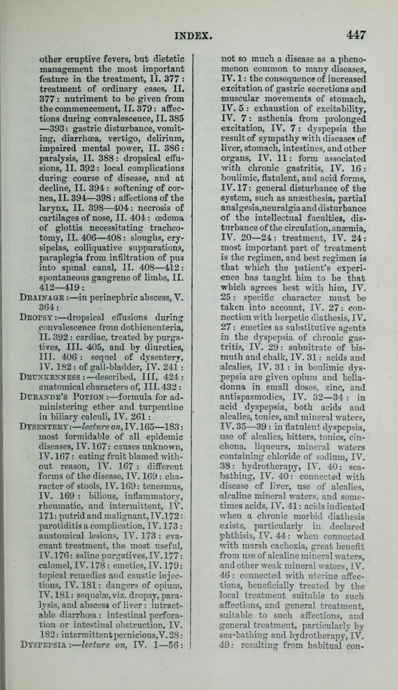 other eruptive fevers, but dietetic management the most important feature in the treatment, II. 377 : treatment of ordinary cases, II. 377: nutriment to be given from the commencement, II. 379: affec- tions during convalescence, II. 385 —393: gastric disturbance, vomit- ing, diarrhoea, vertigo, delirium, impaired mental power, II. 386: paralysis, II. 388: dropsical effu- sions, II. 392: local complications during course of disease, and at decline, II. 394 : softening of cor- nea, II. 394—398 : affections of the larynx, II. 398—404: necrosis of cartilages of nose, II. 404: oedema of glottis necessitating tracheo- tomy, II. 406—408: sloughs, ery- sipelas, colliquative suppurations, paraplegia from infiltration of pus into spinal canal, II. 408—412: spontaneous gangrene of limbs, II. 412—419: Drainage :—in perinephric abscess, V. 364: Dropsy :—dropsical effusions during convalescence from dothienenteria, II. 392: cardiac, treated by purga- tives, III. 405, and by diuretics, III. 406 : sequel of dysentery, IV. 182: of gall-bladder, IV. 241: Drunkenness :—described, III, 424: anatomical characters of. III. 432 : Dttrande’s Potion :—formula for ad- ministering ether and turpentine in biliary calculi, IV. 261: Dysentery:—lecture on, IV. 165—183: most formidable of all epidemic diseases, IV. 167: causes unknown, IV. 167: eating fruit blamed with- out reason, IV. 167 : different forms of the disease, IV. 169: cha- racter of stools, IV. 169: tenesmus, IV. 169 : bilious, inflammatory, rheumatic, and intermittent, IV. 171: putrid and malignant, IV.172: parotiditis a complication, IV. 173: anatomical lesions, IV. 173 : eva- cuant treatment, the most useful, IV. 176: saline purgatives, IV. 177: calomel, IV. 178: emetics, IV. 179: topical remedies and caustic injec- tions, IV. 181: dangers of opium, IV. 181: sequelae, viz. dropsy, para- lysis, and abscess of liver : intract- able diarrhoea: intestinal perfora- tion or intestinal obstruction, IV. 182: intermittent pernicious, V. 28 : Dyspepsia:—lecture on, IV. 1—56: not so much a disease as a pheno- menon common to many diseases, IV. 1: the consequence of increased excitation of gastric secretions and muscular movements of stomach, IV. 5 : exhaustion of excitability, IV. 7: asthenia from prolonged excitation, IV. 7: dyspepsia the result of sympathy with diseases of liver, stomach, intestines, and other organs, IV. 11: form associated with chronic gastritis, IV. 16: boulimic, flatulent, and acid forms, IV. 17: general disturbance of the system, such as anaesthesia, partial analgesia,neuralgia and disturbance of the intellectual faculties, dis- turbance of the circulation, anaemia, IV. 20—24 : treatment, IV. 24: most important part of treatment is the regimen, and best regimen is that which the patient’s experi- ence has taught him to be that which agrees best with him, IV. 25: specific character must be taken into account, IV. 27: con- nection with herpetic diathesis, IV. 27: emetics as substitutive agents in the dyspepsia of chronic gas- tritis, IV. 29: subnitrate of bis- muth and chalk, IV. 31: acids and alcalies, IV. 31: in boulimic dys- pepsia are given opium and bella- donna in small doses, zinc, and antispasmodics, IV. 32—34 : in acid dyspepsia, both acids and alcalies, tonics, and mineral waters, IV. 35—39 : in flatulent dyspepsia, use of alcalies, bitters, tonics, cin- chona, liqueurs, mineral waters containing chloride of sodium, IV. 38: hydrotherapy, IV. 40: sea- bathing, IV. 40: connected with disease of liver, use of alcalies, alcaline mineral waters, and some- times acids, IV. 41: acids indicated when a chronic morbid diathesis exists, particularly in declared phthisis, IV. 44: when connected with marsh cachexia, great benefit from use of alcaline mineral waters, and other weak mineral waters, IV. 46 : connected with uterine affec- tions, beneficially treated by the local treatment suitable to such affections, and general treatment, suitable to such affections, and general treatment, particularly by sea-bathing and hydrotherapy^ IV. 49.: resulting from habitual con-