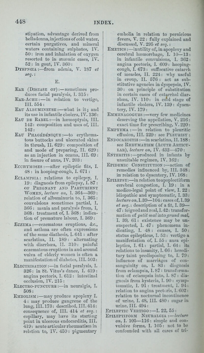 stipation, advantage derived from belladonna, injections of cold water, certain purgatives, and mineral waters containing sulphates, IV. 50: iron and inhalation of oxygen resorted to in anaemic cases, IV. 52 : in gout, IY. 360: Dyspn(ea :—from adenia, V. 187 et seq.: E. Eae (Disease oe) :—sometimes pro- duces facial paralysis, I. 315 : Eae-Ache :—in relation to vertigo, III. 554: Eatt Albttminettse :—what is it; and its use in infantile cholera, IY. 136: Eatt he Rabel :—in haemoptysis. III. 142: composition and uses of. III. 142: Eatt Phagedenique :—to erythema- tous buttocks and ulcerated skins in thrush, II. 629: composition of and mode of prepariug, II. 629: as an injection in ozaena. III. 69 : in fissure of anus, IV. 203 : Ecchymoses :—after epileptic fits, I. 48 : in hooping-cough, I. 671: Eclampsia: relations to epilepsy, I. 19 : diagnosis from epilepsy, I. 87 : of Pkegnant and Paetiteient Women, lecture on, I. 364—369: relation of albuminuria to, I. 365: convulsions sometimes partial, I. 366 : mania and paralysis from, I, 368: treatment of, I. 368 : indica- tion of premature labour, I. 369: Eczema :—eczematous eruptions, &c., and asthma are often expressions of the same diathesis, I. 641: after | scarlatina, II. 189: alternating I with diarrhoea, II. 310: painful eczematous eruptions in and around vulva of elderly women is often a manifestation of diabetes, III. 503: Electeisation :—in facial paralysis, I. 326: in St. Vitus’s dance, I. 419 : angina pectoris, I. 612 : intestinal occlusion, IV. 215: Electeo-pitnctuee :—in neuralgia, I. 508: Embolism :—may produce apoplexy I. 4: may produce gangrene of the lung. III. 173: described. III. 414: consequence of, III. 414 et seq.: capillary, may have its starting point in ulcerous endocarditis. III. 419: acute articular rheumatism in relation to, IV. 450: pigmentary embolia in relation to pernicious fevers, V. 22 : fully explained and discussed, V. 295 et seq.: Emetics :—inutility of, in apoplexy and cerebral haemorrhage, I. 10—13: in infantile convulsions, I. 362: angina pectoris, I. 609: hooping- cough, I. 673 : suffocative catarrh of measles, II. 224: why useful in croup, II. 576 : act as sub- stitutive agencies in dyspepsia, IV. 30: on principle of substitution in certain cases of catarrhal diar- rhoea, IV. 110: in cord stage of infantile cholera, IV. 139 : dysen- tery, IV. 179: Emmenagogtjes :—very few medicines deserving the appellation, V. 216: exact time for prescribing, V. 220: Empyema :—in relation to pleuritic effusion, III. 229 : see Pletteisy : Endocaeditis :—in scarlatina, II. 188: see Rheumatism (Acute Aetictt- lae), lecture on, IV. 432—470 : Enteeitis :—produced in infants by unsuitable regimen, IV. 162: Epidemic Constithtion :—action of remedies influenced by. III. 348: in relation to dysentery, IV. 168: Epilepsy:—in relation to apoplectiform cerebral congestion, I. 19: in a medico-legal point of view, I. 22 : idiopathic and symptomatic, I. 33: lecture on, 1.39—104: cases of, 1.39 et seq.: description of a fit, I. 39— 47: feigned and real, 1.42: transfor- mation of petit mat into grand mal, I. 39, 61: existence may be un- suspected, I. 47: phenomena in- dicating, I. 48 : causes, I. 50: status epilepticus, I. 53: vertigo a manifestation of, I. 55 : aura epi- leptica, I. 61: partial, I. 64: its relations to insanity, I. 66: heredi- tary taint predisposing to, I. 79: influence of marriages of con- sanguinity on, I. 83: diagnosis from eclampsia, I. 87: transforma- tion of eclampsia into, I. 87 : dia- gnosis from hysteria, I. 90 : symp- tomatic, I. 91: treatment, I. 94: relation to angina pectoris, I. 602: relation to nocturnal incontinence of urine, I. 48, III. 480 : sugar in urine, III. 494: j Epileptic Veetigo :—I. 22, 55: ! Epileptifoem Neuealgia :—lecture on, I. 105—116: simple and con- vulsive forms, I. 105: not to be confounded with all cases of tri-