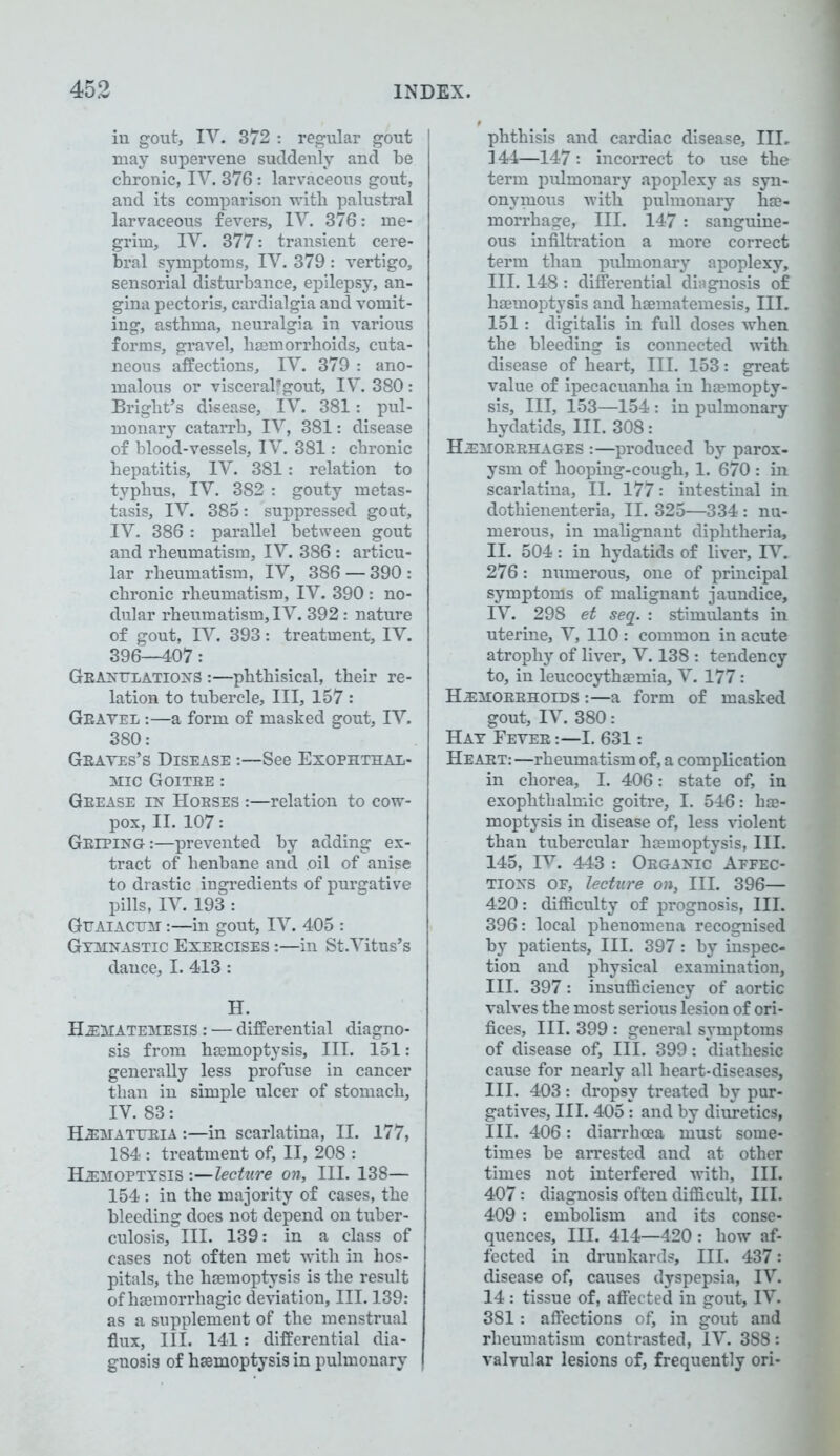 in gout, IV. 372 : regular gout may supervene suddenly and be chronic, IY. 376: larvaceous gout, and its comparison with palustral larvaceous fevers, IV. 376: me- grim, IV. 377: transient cere- bral symptoms, IV. 379 : vertigo, sensorial disturbance, epilepsy, an- gina pectoris, cardialgia and vomit- ing, asthma, neuralgia in various forms, gravel, haemorrhoids, cuta- neous affections, IV. 379 : ano- malous or visceralfgout, IV. 380: Bright’s disease, IV. 381: pul- monary catarrh, IV, 381: disease of blood-vessels, IV. 381: chronic hepatitis, IV. 381: relation to typhus, IV. 382 : gouty metas- tasis, IV. 385: suppressed gout, IV. 386 : parallel between gout and rheumatism, IV. 386 : articu- lar rheumatism, IV, 386 — 390 : chronic rheumatism, IV. 390: no- dular rheumatism, IV. 392: nature of gout, IV. 393: treatment, IV. 396—407: Granulations :—phthisical, their re- lation to tubercle. III, 157 : Gravel :—a form of masked gout, IV. 380: Graves’s Disease :—See Exophthal- mic Goitre : Grease in Horses :—relation to cow- pox, II. 107: Griping:—prevented by adding ex- tract of henbane and oil of anise to drastic ingredients of purgative pills, IV. 193 : Guaiacum :—in gout, IV. 405 : Gymnastic Exercises :—in St.Vitus’s dance, I. 413 : H. HeMATEMESIS : — differential diagno- sis from hemoptysis, III. 151 : generally less profuse in cancer than in simple ulcer of stomach, IV. 83: Hematuria :—in scarlatina, II. 177, 184 : treatment of, II, 208 : Hemoptysis :—lecture on, III. 138— 154 : in the majority of cases, the bleeding does not depend on tuber- culosis, III. 139: in a class of cases not often met with in hos- pitals, the hemoptysis is the result of hemorrhagic deviation, III. 139: as a supplement of the menstrual flux, III. 141: differential dia- gnosis of hemoptysis in pulmonary phthisis and cardiac disease, III. I 44—147: incorrect to use the term pulmonary apoplexy as syn- onymous with pulmonary he- morrhage, III. 147 : sanguine- ous infiltration a more correct term than pulmonary apoplexy, III. 148 : differential diagnosis of hemoptysis and hematemesis, III. 151: digitalis in full doses when the bleeding is connected with disease of heart. III. 153: great value of ipecacuanha in hemopty- sis, III, 153—154 : in pulmonary hydatids. III. 308: Hemorrhages :—produced by parox- ysm of hooping-cough, 1. 670 : in scarlatina, II. 177: intestinal in dothienenteria, II. 325—334: nu- merous, in malignant diphtheria, II. 504: in hydatids of liver, IV. 276: numerous, one of principal symptoms of malignant jaundice, IV. 298 et seq. : stimulants in uterine, V, 110 : common in acute atrophy of liver, V. 138 : tendency to, in leucocythemia, V. 177: Hemorrhoids :—a form of masked gout, IV. 380: Hay Fever :—I. 631: Heart: —rheumatism of, a complication in chorea, I. 406: state of, in exophthalmic goitre, I. 546: he- moptysis in disease of, less violent than tubercular hemoptysis, III. 145, IV. 443 : Organic Affec- tions OF, lecture on. III. 396— 420: difficulty of prognosis, III. 396: local phenomena recognised by patients. III. 397: by inspec- tion and physical examination, III. 397: insufficiency of aortic valves the most serious lesion of ori- fices, III. 399 : general symptoms of disease of. III. 399: diathesic cause for nearly all heart-diseases, III. 403: dropsy treated by pur- gatives, III. 405: and by diuretics, III. 406: diarrhoea must some- times be arrested and at other times not interfered with. III. 407: diagnosis often difficult, III. 409 : embolism and its conse- quences, III. 414—420 : how af- fected in drunkards. III. 437: disease of, causes dyspepsia, IV. 14 : tissue of, affected in gout, IV. 381: affections of, in gout and rheumatism contrasted, IV. 388: valvular lesions of, frequently ori-