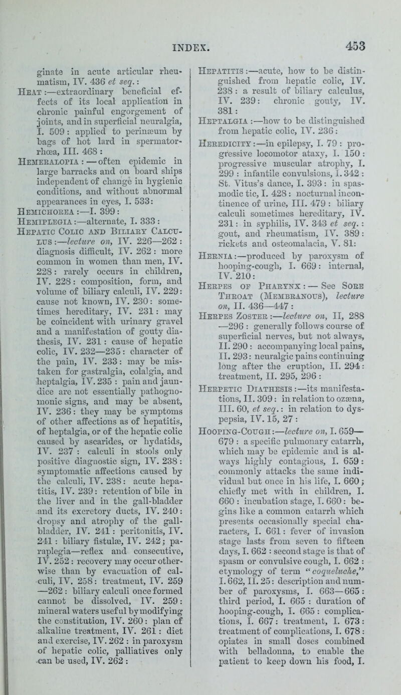 ginate in acute articular rheu- matism, IV. 436 et seq.: Heat :—extraordinary beneficial ef- fects of its local application in chronic painful engorgement of joints, and in superficial neuralgia, I. 509 : applied to perinseum by bags of hot lard in spermator- rhoea, III. 468 : Hemeralopia : — often epidemic in large barracks and on board ships independent of change in hygienic conditions, and without abnormal appearances in eyes, I. 533: Hemichorea :—I. 399: Hemiplegia :—alternate, I. 333: Hepatic Colic and Biliary Calcu- lus :—lecture on, IV. 226—262 : diagnosis difficult, IV. 262: more common in women than men, IV. 228: rarely occurs in children, IV. 228: composition, form, and volume of biliary calculi, IV. 229: cause not known, IV. 230: some- times hereditary, IV. 231: may be coincident with urinary gravel and a manifestation of gouty dia- thesis, IV. 231: cause of hepatic colic, IV. 232—235: character of the pain, IV. 233: may be mis- taken for gastralgia, colalgia, and heptalgia, IV. 235 : pain and jaun- dice are not essentially pathogno- monic signs, and may be absent, IV. 236: they may be symptoms of other affections as of hepatitis, of heptalgia, or of the hepatic colic caused by ascarides, or hydatids, IV. 237 : calculi in stools only positive diagnostic sign, IV. 238 : symptomatic affections caused by the calculi, IV. 238: acute hepa- titis, IV. 239: retention of bile in the liver and in the gall-bladder .and its excretory ducts, IV. 240: dropsy and atrophy of the gall- bladder, IV. 241 : peritonitis, IV. 241: biliary fistul®, IV. 242; pa- raplegia—reflex and consecutive, IV. 252: recovery may occur other- wise than by evacuation of cal- culi, IV. 258: treatment, IV. 259 —262 : biliary calculi once formed cannot be dissolved, IV. 259: mineral waters useful by modifying the constitution, IV. 260: plan of alkaline treatment, IV. 261: diet and exercise, IV. 262 : in paroxysm of hepatic colic, palliatives only -can be used, IV. 262 : Hepatitis :—acute, how to be distin- guished from hepatic colic, IV. 238: a result of biliary calculus, IV. 239: chronic gouty, IV. 381: Heptalgia :—how to be distinguished from hepatic colic, IV. 236: Heredicity:—in epilepsy, I. 79 : pro- gressive locomotor ataxy, I. 150: progressive muscular atrophy, I. 299 : infantile convulsions, 1.342 : St. Vitus’s dance, I. 393: in spas- modic tic, I. 428: nocturnal incon- tinence of urine, III. 479 : biliary calculi sometimes hereditary, IV. 231: in syphilis, IV. 343 et seq.: gout, and rheumatism, IV. 389: rickets and osteomalacia, V. 81: Hernia:—produced by paroxysm of hooping-cough, I. 669: internal, IV. 210: Herpes op Pharynx : — See Sore Throat (Membranous), lecture on, II. 436—447: Herpes Zoster :—lecture on, II, 288 ■—296 : generally follows course of superficial nerves, but not always, II. 290 : accompanying local pains, II. 293: neuralgic pains continuing long after the eruption, II. 294: treatment, II. 295, 296 : Herpetic Diathesis :—its manifesta- tions, II. 309: in relation to ozaena, III. 60, et seq.: in relation to dys- pepsia, IV. 15, 27: Hooping-Cough:—lecture on, 1.659— 679 : a specific pulmonary catarrh, which may be epidemic and is al- ways highly contagious, I. 659: commonly attacks the same indi- vidual but once in his life, I. 660; chiefly met with in children, I. 660 : incubation stage, I. 660: be- gins like a common catarrh which presents occasionally special cha- racters, I. 661: fever of invasion stage lasts from seven to fifteen days, I. 662 : second stage is that of spasm or convulsive cough, I. 662 : etymology of term “ coqueluche,y> 1.662, II. 25: description and num- ber of paroxysms, I. 663—665 : third period, I. 665 : duration of hooping-cough, I. 665: complica- tions, I. 667: treatment, I. 673: treatment of complications, I. 678 : opiates in small doses combined with belladonna, to enable the patient to keep down his food, I.