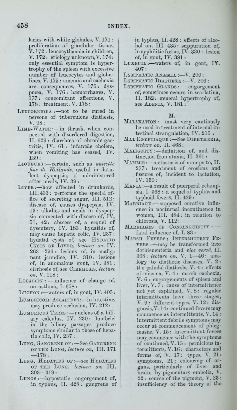 laries with white globules, V. 171: proliferation of glandular tissue, V. 172 : leucocythaemia iu children, Y. 172: etiology unknown,Y. 174: only essential symptom is hyper- trophy of the spleen with excessive number of leucocytes and globu- lines, V. 175 : anaemia and cachexia are consequences, V. 176: dys- pnoea, V. 176: haemorrhages, V. 177: concomitant affections, V. 178 : treatment, V. 178: Leucoeehcea :—not to be cured in persons of tuberculous diathesis, V. 98: Lime-Watee:—in thrush, when con- nected with disordered digestion, II. 629 : diarrhoea of chronic gas- tritis, IV. 61 : infantile cholera, when vomiting has ceased, IV. 139: Liqtjetjes :—certain, such as anisette fine de Sollande, useful in flatu- lent dyspepsia, if administered after meals, IV. 39 : Lives :—how affected in drunkards, III. 433: performs the special of- fice of secreting sugar. III. 512: disease of, causes dyspepsia, IV. 13 : alkalies and acids in dyspep- sia connected with disease of, IV, 51, 42: abscess of, a sequel of dysentery, IV, 183 : hydatids of, may cause hepatic colic, IV. 237 : hydatid cysts of, see Hydatid Cysts oe Livee, lecture on, IV. 263—296: lesions of, in malig- nant jaundice, IV. 310: lesions of, in anomalous gout, IV. 381: cirrhosis of, see Ciebhosis, lecture on, V. 118: Locality : — influence of change of, on asthma, I. 658: Luchon :—waters of, in gout, IV. 405 : Ltjmbeicoid Ascaeides:—in intestine, may produce occlusion, IV. 212: Lumbeicus Teees :—nucleus of a bili- ary calculus, IV. 230: lumbrici in the biliary passages produce symptoms similar to those of hepa- tic colic, IV. 237 : Ltjng, Gangeene oe :—See Gangeene or the Lijng, lecture on, III. 171 —178: Ltjng, Hydatids oe :—see Hydatids of the Lung, lecture on, III. 303—319: Lungs :—hypostatic engorgement of, in typhus, II. 428: gangrene of in typhus, II. 428 : effects of alco- hol on, III 435: suppuration of, in syphilitic foetus, IV. 330 : lesion of, in gout, IV. 381: Luxeuil :—waters of, in gout, IV. 407: Lymphatic Anemia :—V. 200: Lymphatic Diathesis :—V. 206: Lymphatic Glands : — engorgement of, sometimes occurs in scarlatina, II. 182: general hypertrophy of, see Adenia, V. 181: M. MaTAXATION:—must very cautiously be used in treatment of internal in- testinal strangulation, IV. 215 : Mal Egyptiaque :—See Diphthebia, lecture on, II. 468: Malignity :—definition of, and dis- tinction fron ataxia, II. 361: Mamml :—metastasis of mumps to, II. 277: treatment of erosions and fissures of, incident to lactation, IV. 150: Mania :—a result of puerperal eclamp- sia, I. 368 : a sequel of typhus and typhoid fevers, II. 429 : Mabbiage :—supposed curative influ- ence in nocturnal incontinence in women, III. 484: in relation to chlorosis, V. 112: Mabeiages oe Consanguinity : — fatal influence of, I. 83 : Maesh Feyees ; Intebmittent Fe- yees :—may be transformed into dothienenteria and vice versa, II. 368: lecture on, V. 1—46: ana- logy to diathetic diseases, V. 2: the paludal diathesis, V. 4 : effects of miasma, V. 4 : marsh cachexia, V. 6 : engorgements of spleen and liver, V. 7 : cause of intermittence not yet explained, V. 8: regular intermittents have three stages, V. 9 : different types, V. 12 : dia- gnosis, V. 14: continued fevers may commence as intermittents, V. 14 : intermittent febrile symptoms may occur at commencement of phleg- masiae, V. 15: intermittent fevers may(commence with the symptoms of continued, V. 15 : pernicious in- termittents, V. 16: characters and forms of, V. 17: types, V. 21: symptoms, 21; colouring of or- gans, particularly of liver and brain, by pigmentary embolia, V. 22: source of the pigment, V. 23: insufficiency of the theory of the