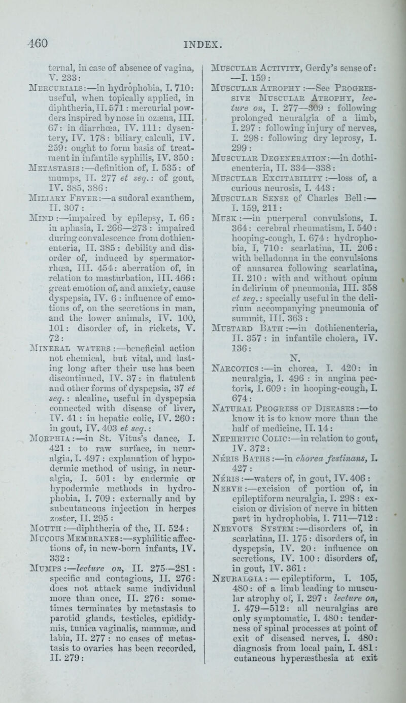 ternal, in case of absence of vagina, V. 233: Mercurials:—in hydrophobia, I. 710: useful, when topically applied, in diphtheria, II. 571: mercurial pow- ders inspired by nose in ozaena, III. 67: in diarrhoea, IV. Ill: dysen- tery, IV. 178: biliary calculi, IV. 259: ought to form basis of treat- ment in infantile syphilis, IV. 350 : Metastasis :—definition of, I. 535: of mumps, II. 277 et seq.: of gout, IV. 385, 386: Miliary Fever :—a sudoral exanthem, II. 307 : Mind :—impaired by epilepsy, I. 66 : in aphasia, I. 266—273 : impaired during convalescence from dothien- enteria, II. 385 : debility and dis- order of, induced by spermator- rhoea, III. 454: aberration of, in relation to masturbation. III. 466: great emotion of, and anxiety, cause dyspepsia, IV. 6 : influence of emo- tions of, on the secretions in man, and the lower animals, IV. 100, 101: disorder of, in rickets, V. 72: Mineral waters :—beneficial action not chemical, but vital, and last- ing long after their use has been discontinued, IV. 37: in flatulent and other forms of dyspepsia, 37 et seq.: alcaline, useful in dyspepsia connected with disease of liver, IV. 41: in hepatic colic, IV. 260 : in gout, IV. 403 et seq.: Morphia :—in St. Vitus’s dance, I. 421 : to raw surface, in neur- algia, I. 497 : explanation of hypo- dermic method of using, in neur- algia, I. 501: by endermic or hypodermic methods in hydro- phobia, I. 709 : externally and by subcutaneous injection in herpes zoster, II. 295 : Mouth :—diphtheria of the, II. 524 : Mucous Membranes :—syphilitic affec- tions of, in new-born infants, IV. 332: Mumps :—lecture on, II. 275—281: specific and contagious, II. 276: does not attack same individual more than once, II. 276: some- times terminates by metastasis to parotid glands, testicles, epididy- mis, tunica vaginalis, mammae, and labia, II. 277 : no cases of metas- tasis to ovaries has been recorded, II. 279: Muscular Activity, Gerdy’s sense of: —1.159: Muscular Atrophy :—See Progres- sive Muscular Atrophy, lec- ture on, I. 277—309 : following prolonged neuralgia of a limb, 1.297 : following injury of nerves, I. 298: following dry leprosy, I. 299: Muscular Degeneration:—in dothi- enenteria, II. 334—338: Muscular Excitability :—loss of, a curious neurosis, I. 443 : Muscular Sense of Charles Bell:— I. 159, 211: Musk :—in puerperal convulsions, I. 364: cerebral rheumatism, I. 540: hooping-cough, I. 674 : hydropho- bia, I, 710: scarlatina, II. 206: with belladonna in the convulsions of anasarca following scarlatina, II. 210 : with and without opium in delirium of pneumonia. III. 358 et seq.: specially useful in the deli- rium accompanying pneumonia of summit. III. 363 : Mustard Bath :—in dothienenteria, II. 357: in infantile cholera, IV. 136: N. Narcotics :—in chorea, I. 420: in neuralgia, I. 496 : in angina pec- toris, I. 609 : in hooping-cough, I. 674: Natural Progress op Diseases :—to know it is to know more than the half of medicine, II. 14: Nephritic Colic:—in relation to gout, IV. 372: Neris Baths :—in chorea festinans, I. 427: Neris :—waters of, in gout, IV. 406 : Nerve :—excision of portion of, in epileptiform neuralgia, I. 298 : ex- cision or division of nerve in bitten part in hydrophobia, I. 711—712 : Nervous System :—disorders of, in scarlatina, II. 175: disorders of, in dyspepsia, IV. 20: influence on secretions, IV. 100 : disorders of, in gout, IV. 361: Neuralgia : — epileptiform, I. 105, 480: of a limb leading to muscu- lar atrophy ofi I. 297 : lecture on, I. 479—512: all neuralgias are only symptomatic, I. 480: tender- ness of spinal processes at point of exit of diseased nerves, I. 480: diagnosis from local pain, I. 481: cutaneous hyperaesthesia at exit