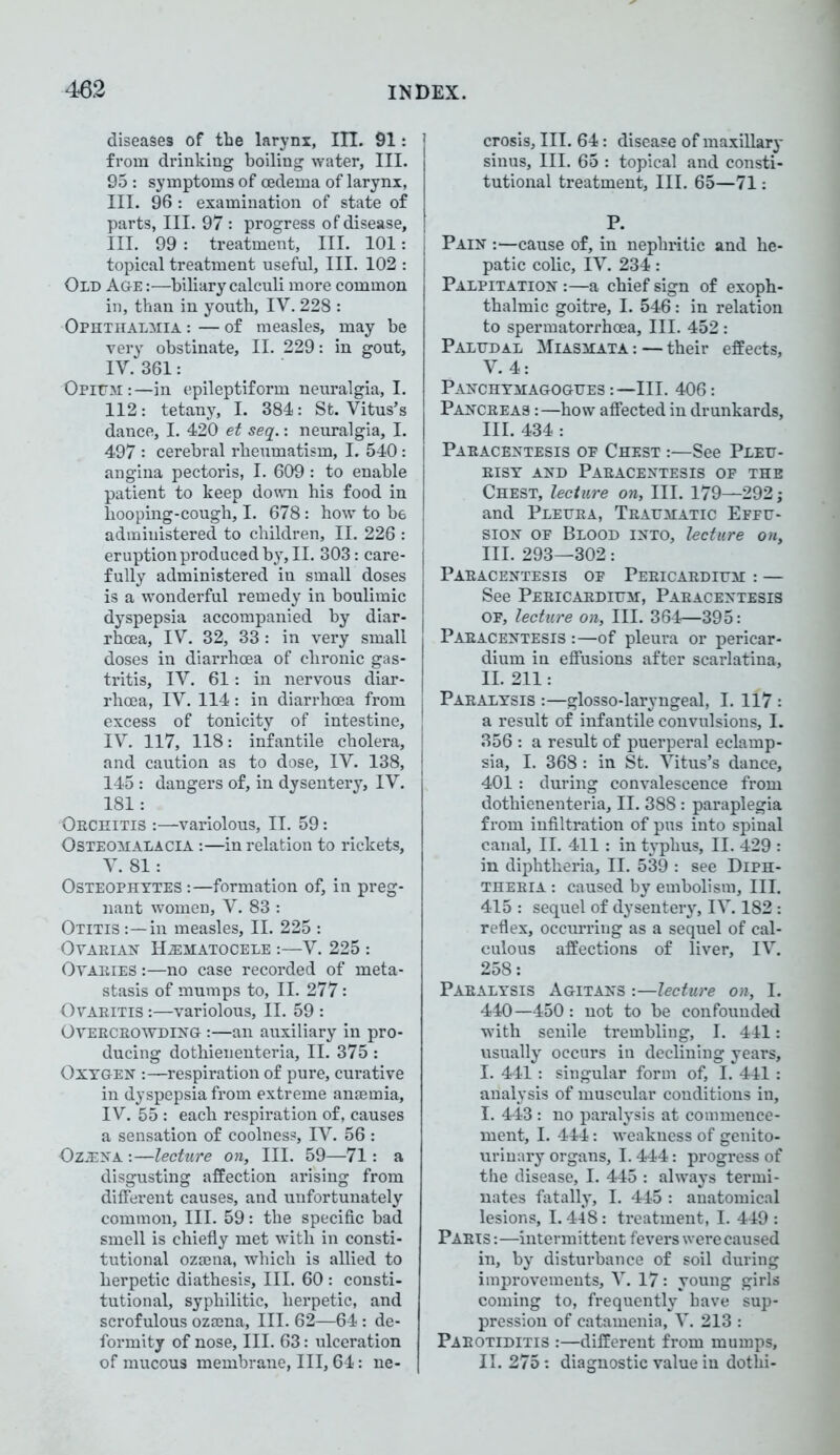 diseases of the larynx, III. 91: from drinking boiling water, III. 95 : symptoms of oedema of larynx, III. 96 : examination of state of parts, III. 97: progress of disease, III. 99 : treatment, III. 101: topical treatment useful. III. 102 : Old Age :—biliary calculi more common in, than in youth, IV. 228 : Ophthalmia : — of measles, may be very obstinate, II. 229: in gout, IV. 361: Opium:—in epileptiform neuralgia, I. 112: tetany, I. 384: St. Vitus’s dance, I. 420 et seq.: neuralgia, I. 497 : cerebral rheumatism, I. 540: angina pectoris, I. 609: to enable patient to keep down his food in hooping-cough, I. 678: how to b6 administered to children, II. 226 : eruption produced by, II. 303: care- fully administered in small doses is a wonderful remedy in boulimic dyspepsia accompanied by diar- rhoea, IV. 32, 33 : in very small doses in diarrhoea of chronic gas- tritis, IV. 61: in nervous diar- rhoea, IV. 114: in diarrhoea from excess of tonicity of intestine, IV. 117, 118: infantile cholera, and caution as to dose, IV. 138, 145: dangers of, in dysentery, IV. 181: Oechitis :—variolous, II. 59: Osteomalacia :—in relation to rickets, V. 81: Osteophytes:—formation of, in preg- nant women, V. 83 : Otitis :—in measles, II. 225 : Oyaeian Hematocele :—V. 225 : Ovaeies :—no case recorded of meta- stasis of mumps to, II. 277: Ovaeitis :—variolous, II. 59 : Oyeeceowding :—an auxiliary in pro- ducing dothienenteria, II. 375 : Oxygen -.—respiration of pure, curative in dyspepsia from extreme anaemia, IV. 55 : each respiration of, causes a sensation of coolness, IV. 56 : Ozena :—lecture on. III. 59—71: a disgusting affection arising from different causes, and unfortunately common, III. 59: the specific bad smell is chiefly met with in consti- tutional ozaena, which is allied to herpetic diathesis. III. 60 : consti- tutional, syphilitic, herpetic, and scrofulous ozaena, III. 62—64: de- formity of nose, III. 63: ulceration of mucous membrane, III, 64: ne- crosis, III. 64: disease of maxillary sinus, III. 65 : topical and consti- tutional treatment. III. 65—71: P. Pain :—cause of, in nephritic and he- patic colic, IV. 234: Palpitation :—a chief sign of exoph- thalmic goitre, I. 546: in relation to spermatorrhoea. III. 452 : Paludal Miasmata:—their effects, V. 4: Panchymagogues :— III. 406 : Panceeas :—how affected in drunkards, III. 434 : Paeacentesis op Chest :—See Pleu- eisy and Paeacentesis of the Chest, lecture on. III. 179—292; and Pleuea, Teattmatic Effu- sion of Blood into, lecture on, III. 293—302: Paeacentesis of Peeicaedium : — See Peeicaedium, Paeacentesis of, lecture on. III. 364—395: Paeacentesis :—of pleura or pericar- dium in effusions after scarlatina, II. 211: Paealysis :—glosso-laryngeal, I. 117 : a result of infantile convulsions, I. 356 : a result of puerperal eclamp- sia, I. 368 : in St. Vitus’s dance, 401 : during convalescence from dothienenteria, II. 388 : paraplegia from infiltration of pus into spinal canal, II. 411 : in typhus, II. 429 : in diphtheria, II. 539 : see Diph- thebia : caused by embolism. III. 415 : sequel of dysentery, IV. 182: reflex, occurring as a sequel of cal- culous affections of liver, IV. 258: Paealysis Agitans :—lecture on, I. 440 —450 : not to be confounded with senile trembling, I. 441: usually occurs in declining years, I. 441 : singular form of, I. 441 : analysis of muscular conditions in, I. 443 : no paralysis at commence- ment, I. 444: weakness of genito- urinary organs, 1.444: progress of the disease, I. 445 : always termi- nates fatally, I. 445 : anatomical lesions, 1.448: treatment, I. 449 : Paeis :—intermittent fevers were caused in, by disturbance of soil during improvements, V. 17: young girls coming to, frequently have sup- pression of catamenia, V. 213 : Paeotiditis :—different from mumps, II. 275: diagnostic value in dothi-