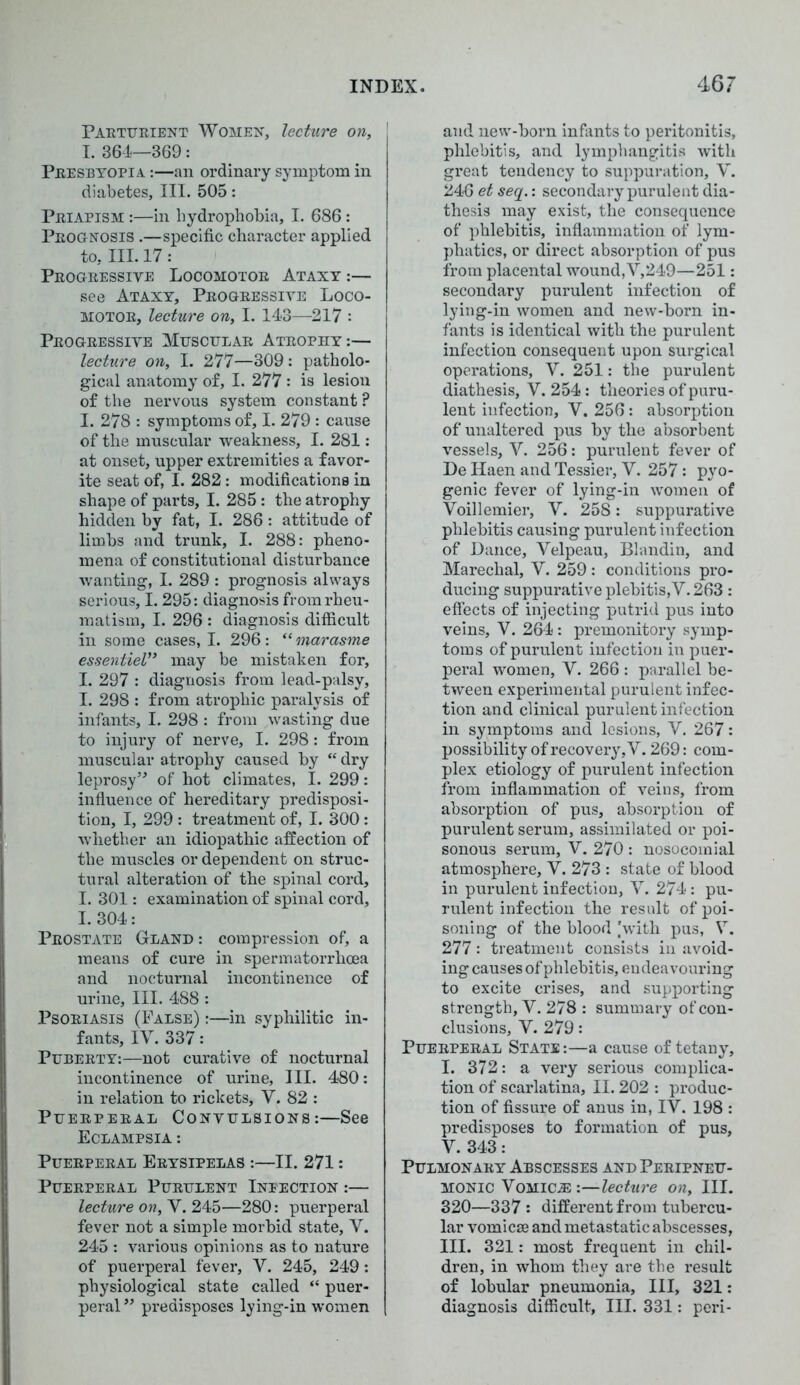 Parturient Women, lecture on, I. 361—369: Presbyopia :—an ordinary symptom in diabetes. III. 505: Priapism :—in hydrophobia, I. 686 : Prognosis .—specific character applied to, III. 17: Progressive Locomotor Ataxy :— see Ataxy, Progressive Loco- motor, lecture on, I. 143—217 : Progressive Muscular Atrophy:— lecture on, I. 277—309: patholo- gical anatomy of, I. 277: is lesion of the nervous system constant ? I. 278 : symptoms of, I. 279 : cause of the muscular weakness, I. 281: at onset, upper extremities a favor- ite seat of, I. 282: modifications in shape of parts, I. 285: the atrophy hidden by fat, I. 286 : attitude of limbs and trunk, I. 288: pheno- mena of constitutional disturbance wanting, I. 289 : prognosis always serious, 1.295: diagnosis from rheu- matism, I. 296 : diagnosis difficult in some cases, I. 296: “ marasme essentiel,> may be mistaken for, I. 297 : diagnosis from lead-palsy, I. 298 : from atrophic paralysis of infants, I. 298 : from wasting due to injury of nerve, I. 298: from muscular atrophy caused by “ dry leprosy” of hot climates, I. 299: influence of hereditary predisposi- tion, I, 299 : treatment of, I. 300: whether an idiopathic affection of the muscles or dependent on struc- tural alteration of the spinal cord, I. 301: examination of spinal cord, I. 304: Prostate Gland : compression of, a means of cure in spermatorrhoea and nocturnal incontinence of urine, III. 488 : Psoriasis (False) :—in syphilitic in- fants, IV. 337: Puberty:—not curative of nocturnal incontinence of urine. III. 480: in relation to rickets, V. 82 : Puerperal Convulsions:—See Eclampsia : Puerperal Erysipelas :—II. 271: Puerperal Purulent Ineection :— lecture on, V. 245—280: puerperal fever not a simple morbid state, V. 245 : various opinions as to nature of puerperal fever, V. 245, 249: physiological state called “ puer- peral” predisposes lying-in women and new-born infants to peritonitis, phlebitis, and lymphangitis with great tendency to suppuration, V. 246 et seq.: secondary purulent dia- thesis may exist, the consequence of phlebitis, inflammation of lym- phatics, or direct absorption of pus from placental wound, V,249—251: secondary purulent infection of lying-in women and new-born in- fants is identical with the purulent infection consequent upon surgical operations, V. 251: the purulent diathesis, V. 254: theories of puru- lent infection, V. 256: absorption of unaltered pus by the absorbent vessels, V. 256: purulent fever of De Haen and Tessier, V. 257: pyo- genic fever of lying-in women of Voillemier, V. 258: suppurative phlebitis causing purulent infection of Dance, Velpeau, Blandin, and Marechal, V. 259 : conditions pro- ducing suppurative plebitis,V. 263: effects of injecting putrid pus into veins, V. 264: premonitory symp- toms of purulent infection in puer- peral women, V. 266 : parallel be- tween experimental purulent infec- tion and clinical purulent infection in symptoms and lesions, V. 267: possibility of recovery, V. 269: com- plex etiology of purulent infection from inflammation of veins, from absorption of pus, absorption of purulent serum, assimilated or poi- sonous serum, V. 270 : nosocomial atmosphere, V. 273 : state of blood in purulent infection, V. 274: pu- rulent infection the result of poi- soning of the blood .'with pus, V. 277: treatment consists in avoid- ing causes of phlebitis, endeavouring to excite crises, and supporting strength, V. 278 : summary of con- clusions, V. 279: Puerperal State:—a cause of tetany, I. 372: a very serious complica- tion of scarlatina, II. 202 : produc- tion of fissure of anus in, IV. 198 : predisposes to formation of pus, V. 343: Pulmonary Abscesses and Peripneu- monic Vomica :—lecture on. III. 320—337: different from tubercu- lar vomicseand metastatic abscesses, III. 321: most frequent in chil- dren, in whom they are the result of lobular pneumonia. III, 321: diagnosis difficult, III. 331: peri-