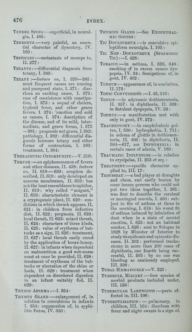 Tender Spots :—superficial, in neural- gia, I. 485: Tenesmus :—very painful, an essen- tial character of dysentery, IV. 169: Testicles :—metastasis of mumps to, II. 277: Tetanus :—differential diagnosis from tetany, I. 383: Tetany :—lecture on, I. 370—385 : most frequent causes are nursing and puerperal state, I. 371: diar- rhoea an exciting cause, I. 373: case of coexistence with constipa- tion, I. 373 : a sequel of cholera, typhoid fever, and other grave fevers, I. 374: 'emotion and cold as causes, I. 374: description of the disease, and of its mild, inter- mediate, and grave forms, I. 375 —381: prognosis not grave, 1.382: pathology, I. 382 : differential dia- gnosis between tetany and other forms of contraction, I. 383: treatment, I, 384: Therapeutic Opportunity:—V. 216: Thrush :—an epiphenomenon of fevers and other diseases, II. 438: lecture on, II. 618 — 630: eruption de- scribed, II. 619 : only developed on mucous membranes, II. 619: has not the least resemblance to aphthae, II. 619: why called “muguet,” II. 619: characteristic element is a cryptogamic plant, II. 620: con- ditions in which thrush appears, II, 621: in children from defective diet, II. 622 : prognosis, II. 623 : local thrush, II. 623: mixed thrush, II. 624: characters of three kinds, II. 625: value of erythema of but- tocks as a sign, II. 626: treatment, II. 627: local thrush easily cured by the application of borax-honey, II. 627: in infants when dependent on malnutrition a good wet-nurse must at once be provided, II, 628 : treatment of erythema of the but- tocks or ulceration of the shins or heels, II. 629 : treatment when dependent on disordered digestion in an infant suitably fed, II. 629: Thymic Asthma :—I. 354: Thymus Gland :—enlargement of, in relation to convulsions in infants I. 354: suppuration of, in syphi- litic foetus, IV. 330: Thyroid Gland :—See Exophthal- mic Goitre : Tic Douloureux :—is convulsive epi- leptiform neuralgia, I. 105 : Tic Non - Douloureux (Spasmodic Tic) :—I. 428: Tobacco :—in asthma, I. 626, 648 : smoking of in excess causes dys- pepsia, IV. 34 : fumigations of, in gout, IV. 402 : Tongue :—appearance of, in scarlatina, II. 172: Tonic Convulsions :—1.45,346: Tonics:—in adynamic dothieneuteria, II. 357: in diphtheria, II. 593: in flatulent dyspepsia, IV. 39 : Tophus :—a manifestation met with only in gout, IV. 372 : Tracheotomy :—in exophthalmic goi- tre, I. 590 : hydrophobia, I. 711: in oedema of glottis in dothienen- teria, II. 406 : in diphtheria, II. 594—617, see Diphtheria: in certain cases of adenia, V. 189 : Traumatic Influences :—in relation to erysipelas, II. 253 et seq.: Treatment :—specific character ap- plied to. III. 17: Trousseau :—a bad player at draughts and chess, and easily beaten by some insane persons who could not put two ideas together, I. 261: was first to describe the cerebral or meningeal macula, I. 460: sub- ject to fits of asthma at three in the morning, I. 618: his worst fit of asthma induced by inhalation of dust when in a state of mental emotion, I. 625: not an habitual smoker, I. 626 : sent to Sologne in 1828 by Minister of Interior to study its epidemic and epizootic dis- eases, II. 202 : performed trache- otomy in more than 200 cases of diphtheria, one fourth being suc- cessful, II. 595 : by no one was bleeding so cautiously emploved, III. 338: Tubal Hematocele :—V. 225 : Tubercle, Miliary :—four species of morbid products included under, III. 158: Tubercular Laryngitis :—parts af- fected in, III. 106: Tuber culisation : — pulmonary, in children, III. 164: diarrhoea with fever and night sweats is a sign of.