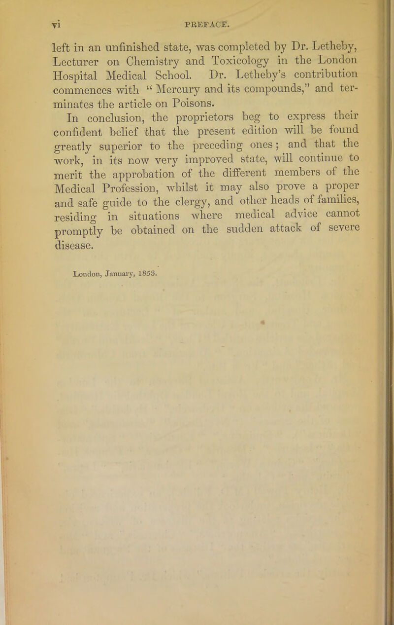 left in an unfinished state, was completed by Dr. Letheby, Lecturer oil Chemistry and Toxicology in the London Hospital Medical School. Dr. Letheby’s contribution commences with “ Mercury and its compounds,” and ter- minates the article on Poisons. In conclusion, the proprietors beg to express their confident belief that the present edition will be found greatly superior to the preceding ones; and that the work, in its now very improved state, will continue to merit the approbation of the different members of the Medical Profession, whilst it may also prove a proper and safe guide to the clergy, and other heads of families, residing in situations where medical advice cannot promptly be obtained on the sudden attack, of scvcie disease. London, January, 1853.
