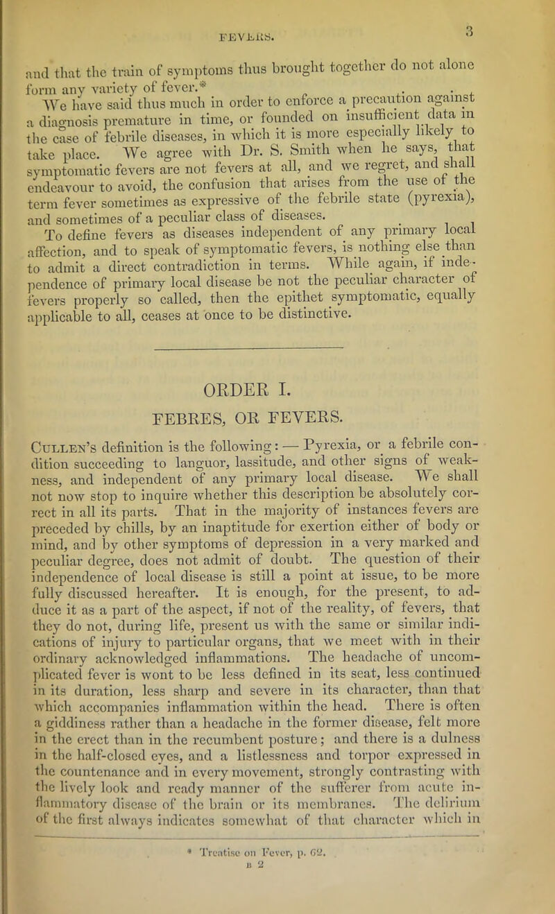 ancl that the train of symptoms thus brought together do not alone form any variety of fever.* . . We have said thus much in order to enforce a precaution against a diagnosis premature in time, or founded on insufficient data m the case of febrile diseases, in which it is more especially like y o take place. We agree with Dr. S. Smith when he says, that symptomatic fevers are not fevers at all, and we legiet, ant s 1 a endeavour to avoid, the confusion that arises from the use ot the term fever sometimes as expressive of the febrile state (pyrexia), and sometimes of a peculiar class of diseases. _ To define fevers as diseases independent of any primary local affection, and to speak of symptomatic fevers, is.nothing else than to admit a direct contradiction in terms. While, again, if inde - pendence of primary local disease be not the peculiar character of fevers properly so called, then the epithet symptomatic, equally applicable to all, ceases at once to be distinctive. ORDER I. FEBRES, OR FEVERS. Cullen’s definition is the following: — Pyrexia, or. a febrile con- dition succeeding to languor, lassitude, and other signs of. weak- ness, and independent of any primary local disease. We shall not now stop to inquire whether this description be absolutely cor- rect in all its parts. That in the majority of instances fevers are preceded by chills, by an inaptitude for exertion either of body or mind, and by other symptoms of depression in a very marked and peculiar degree, does not admit of doubt. The question of their independence of local disease is still a point at issue, to be more fully discussed hereafter. It is enough, for the present, to ad- duce it as a part of the aspect, if not of the reality, of fevers, that they do not, during life, present us with the same or similar indi- cations of injury to particular organs, that we meet with in their ordinary acknowledged inflammations. The headache of uncom- plicated fever is wont to be less defined in its seat, less continued in its duration, less sharp and severe in its character, than that which accompanies inflammation within the head. There is often a giddiness rather than a headache in the former disease, felt more in the erect than in the recumbent posture; and there is a dulness in the half-closed eyes, and a listlessncss and torpor expressed in the countenance and in every movement, strongly contrasting with the lively look and ready manner of the sufferer from acute in- flammatory disease of the brain or its membranes. The delirium of the first always indicates somewhat of that character which in * Treatise on Fever, p. O'J.