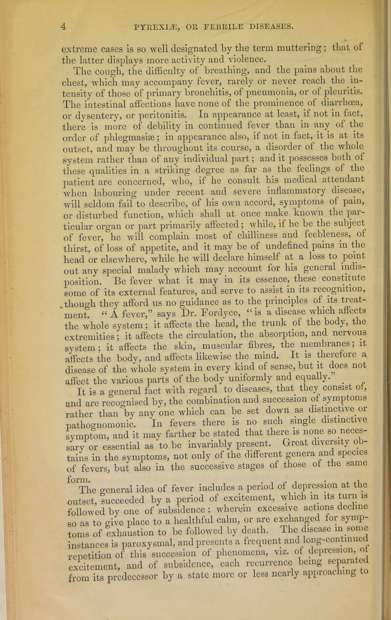 extreme cases is so well designated by the term muttering; that of the latter displays more activity and violence. The cough, the difficulty of breathing, and the pains about the chest, which may accompany fever, rarely or never reach the in- tensity of those of primary bronchitis, of pneumonia, or of pleuritis. The intestinal affections have none of the prominence of diarrhoea, or dysentery, or peritonitis. In appearance at least, if not in fact, there is more of debility in continued fever than in any of the order of phlegmasite; in appearance also, if not in fact, it is at its outset, and may be throughout its course, a disorder of the whole system rather than of any individual part; and it possesses both of these qualities in a striking degree as far as the feelings of the patient are concerned, who, if he consult his medical attendant when labouring under recent and severe inflammatory disease, will seldom faifto describe, of his own accord, symptoms of pain, or disturbed function, which shall at once make known the par- ticular organ or part primarily affected; while, if he be the subject of fever, he will complain most of chilliness and feebleness, of thirst, of loss of appetite, and it may be of undefined pains in the head or elsewhere, while he will declare himself at a loss to point out any special malady which may account for his general indis- position. Be fever what it may in its essence, these constitute some of its external features, and serve to assist in its recognition, .though they afford us no guidance as to the principles of its treat- ment. “A fever,” says Di\ Fordyce, “is a disease which affects the whole system; it affects the head, the trunk of the body, the extremities; it affects the circulation, the absorption, and nervous system ; it affects the skin, muscular fibres, the membranes; it affects the body, and affects likewise the mind. It is therefore a disease of the whole system in every kind of sense, but it does not affect the various parts of the body uniformly and equally. . It is a general fact with regard to diseases, that they consist ot, and are recognised by, the combination and succession of symptoms rather than by any one which can be set down as distinctive or pathognomonic. In fevers there is no such single distinctive symptom, and it may farther be stated that there is none so neces- sary or essential as to be invariably present. Great diversity ob- tains in the symptoms, not only of the different genera and species of fevers, but also in the successive stages of those ot the same ^The o-eneral idea of fever includes a period of depression at the outset, succeeded by a period of excitement, which m its turn is followed by one of subsidence; wherein excessive actions decline bo as to give place to a healthful calm, or are exchanged for symp- toms of exhaustion to be followed by death. The disease in some instances is paroxysmal, and presents a frequent and long-continued repetition of this succession of phenomena, viz. of depression, of excitement, and of subsidence, each recurrence being separated from its predecessor by a state more or less nearly approaching to