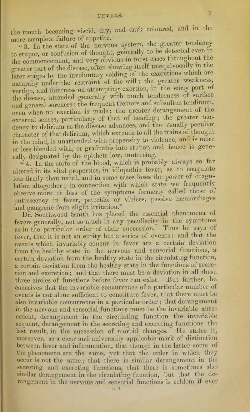 the mouth becoming viscid, dry, and dark coloured, and m the more complete failure of appetite. , “ 3. In the state of the nervous system, the greater tendency to stupor, or confusion of thought, generally to be detected even m the commencement, and very obvious in most cases throughout t le greater part of the disease, often showing itself unequivocally in the later stages by the involuntary voiding of the excretions which are naturally under the restraint of the will; the greater weakness, vertigo, and faintness on attempting exertion, m the early part ot the disease, attended generally with much tenderness of surface and o-eneral soreness ; the frequent tremors and subsultus tendmum, even”when no exertion is made; the greater derangement of the external senses, particularly of that of hearing; the greater ten- dency to delirium as the disease advances, and the Usually peculiai character of that delirium, which extends to all the trains of thought in the mind, is unattended with propensity to violence, and is moie or less blended with, or graduates into stupor, and hence is gene- rally designated by the epithets low, muttering. “ 4. In the state of the blood, which is probably always so far altered in its vital properties, in idiopathic fever, as to coagulate less firmly than usual, and in some cases loses the power of coagu- lation altogether; in connection with which state we frequently observe more or less of the symptoms formerly called those ot putrescency in fever, petechias or vibices, passive hasmori hages and gangrene from slight irritation.” Dr. Southwood Smith has placed the essential phenomena of fevers generally, not so much in any peculiarity in the symptoms, as in the particular order of their succession. Thus he says of fever, that it is not an entity but a series of events: and that the events which invariably concur in fever are a certain deviation from the healthy state in the nervous and sensorial functions, a certain deviation from the healthy state in the circulating function, a certain deviation from the healthy state in the functions of secre- tion and excretion; and that there must be a deviation in all these three circles of functions before fever can exist. But farther, he conceives that the invariable concurrence of a particular number of events is not alone sufficient to constitute fever, that there must be also invariable concurrence in a particular order ; that derangement in the nervous and sensorial functions must be the invariable ante- cedent, derangement in the circulating function the invariable sequent, derangement in the secreting and excreting functions the last result, in the succession of morbid changes. He states it, moreover, as a clear and universally applicable mark of distinction between fever and inflammation, that though in the latter some of the phenomena are the same, yet that the order in which they occur is not the same; that there is similar derangement in the secreting and excreting functions, that there is sometimes also similar derangement in the circulating function, but that the de- rangement in the nervous and sensorial functions is seldom it ever