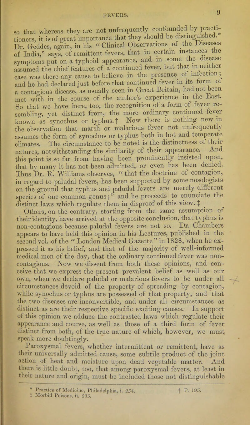 so that whereas they are not unfrequently confounded by practi- tioners, it is of great importance that they should be distmguis ice. Dr. Geddes, again, in his “Clinical Observations of the Diseases of India,” says, of remittent fevers, that in certain instances the symptoms put on a typhoid appearance, and in some the disease assumed the chief features of a continued fever, but that m neither case was there any cause to believe in the presence of infection; and he had declared just before that continued fever m its form of a contagious disease, as usually seen in Great Britain, had not been met with in the course of the author’s experience in the Bast. So that we have here, too, the recognition of a form of fever re- sembling, yet distinct from, the more ordinary continued fever known as synochus or typhus. | Now there is nothing new m the observation that marsh or malarious fever not unfrequently assumes the form of synochus or typhus both in hot and temperate climates. The circumstance to be noted is the distinctness of their natures, notwithstanding the similarity of their appearance. And this point is so far from having been prominently insisted upon, that by many it has not been admitted, or even has been denied. Thus Dr. K. Williams observes, “ that the doctrine of contagion, in regard to paludal fevers, has been supported by some nosologists on the ground that typhus and paludal fevers are merely different species of one common genus; ” and he proceeds to enunciate the distinct laws which regulate them in disproof of this view, i Others, on the contrary, starting from the same assumption of their identity, have arrived at the opposite conclusion, that typhus is non-contagious because paludal fevers are not so. Dr. Chambers appears to have held this opinion in his Lectures, published in the second vol. of the “ London Medical Gazette ” in 1828, when he ex- pressed it as his belief, and that of the majority of well-informed medical men of the day, that the ordinary continued fever was non- contagious. Now we dissent from both these opinions, and con- ceive that we express the present prevalent belief as well as our own, when we declare paludal or malarious fevers to be under all —yf. circumstances devoid of the property of spreading by contagion, while synochus or typhus are possessed of that property, and that the two diseases are inconvertible, and under all circumstances as distinct as are their respective specific exciting causes. In support of this opinion we adduce the contrasted laws which regulate their appearance and course, as well as those of a third form of fever distinct from both, of the true nature of which, however, we must speak more doubtingly. Paroxysmal fevers, whether intermittent or remittent, have as their universally admitted cause, some subtile product of the joint action of heat and moisture upon dead vegetable matter. And there is little doubt, too, that among paroxysmal fevers, at least in their nature and origin, must be included those not distinguishable * Practice of Medicine, Philadelphia, i. ‘JS'l. t P. 105. I Morbid Poisons, ii. S35.