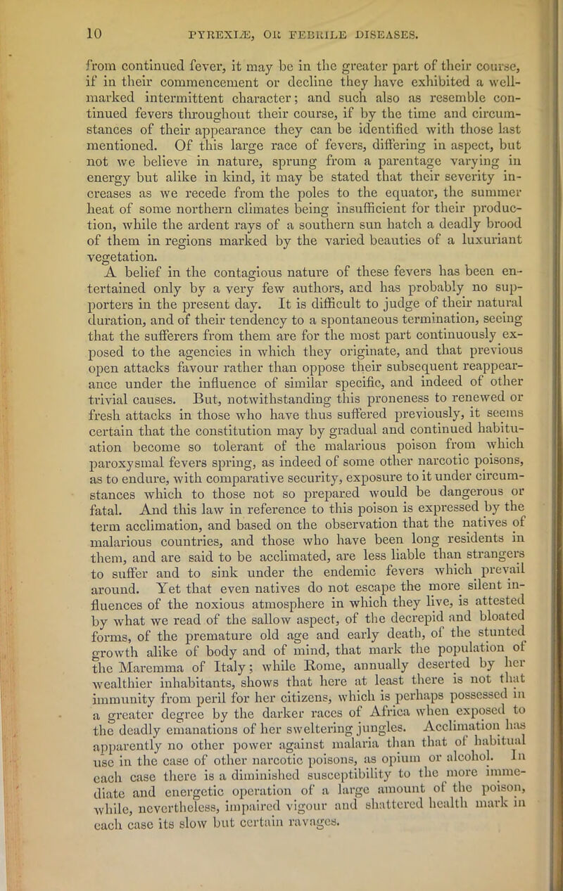 from continued fever, it may be in the greater part of their course, if in their commencement or decline they have exhibited a well- marked intermittent character; and such also as resemble con- tinued fevers throughout their course, if by the time and circum- stances of their appearance they can be identified with those last mentioned. Of this large race of fevers, differing in aspect, but not we believe in nature, sprung from a parentage varying in energy but alike in kind, it may be stated that their severity in- creases as we recede from the poles to the equator, the summer heat of some northern climates being insufficient for their produc- tion, while the ardent rays of a southern sun hatch a deadly brood of them in regions marked by the varied beauties of a luxuriant vegetation. A belief in the contagious nature of these fevers has been en- tertained only by a very few authors, and has probably no sup- porters in the present day. It is difficult to judge of their natural duration, and of their tendency to a spontaneous termination, seeing that the sufferers from them are for the most part continuously ex- posed to the agencies in which they originate, and that previous open attacks favour rather than oppose their subsequent reappear- ance under the influence of similar specific, and indeed of other trivial causes. But, notwithstanding this proneness to renewed or fresh attacks in those who have thus suffered previously, it seems certain that the constitution may by gradual and continued habitu- ation become so tolerant of the malarious poison from which paroxysmal fevers spring, as indeed of some other narcotic poisons, as to endure, with comparative security, exposure to it under circum- stances which to those not so prepared would be dangerous or fatal. And this law in reference to this poison is expressed by the term acclimation, and based on the observation that the natives of malarious countries, and those who have been long residents in them, and are said to be acclimated, are less liable than strangers to suffer and to sink under the endemic fevers which prevail around. Yet that even natives do not escape the more silent in- fluences of the noxious atmosphere in which they live, is attested by what we read of the sallow aspect, of the decrepid and bloated forms, of the premature old age and early death, of the stunted growth alike of body and of mind, that mark the population of the Marenuna of Italy; while Rome, annually deserted by hci wealthier inhabitants, shows that here at least there is not that immunity from peril for her citizens, which is perhaps possessed in a greater degree by the darker races of Africa when exposed to the deadly emanations of her sweltering jungles. Acclimation has apparently no other power against malaria than that of habitual use in the case of other narcotic poisons, as opium or alcohol. In each case there is a diminished susceptibility to the more imme- diate and energetic operation of a large amount of the poison, while, nevertheless, impaired vigour and shattered health mark in each case its slow but certain ravages.