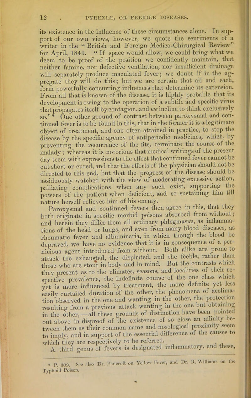 its existence in the influence of these circumstances alone. In sup- port of our own views, however, we quote the sentiments of a writer in the “British and Foreign Medico-Chirurgical Review” for April, 1849. “ If space would allow, we could bring what we deem to be proof of the position we confidently maintain, that neither famine, nor defective ventilation, nor insufficient drainage will separately produce maculated fever; we doubt if in the ag- gregate they will do this; but we are certain that all and each, form powerfully concurring influences that determine its extension. From all that is known of the disease, it is highly probable that its development is owing to the operation of a subtile and specific virus that propagates itself by contagion, and we incline to think exclusively so.” * One other ground of contrast between paroxysmal and con- tinued fever is to be found in this, that in the former it is a legitimate object of treatment, and one often attained in practice, to stop the disease by the specific agency of antiperiodic medicines, which, by preventing the recurrence of the fits, terminate the course ot the malady; whereas it is notorious that medical writings of the present day teem with expressions to the effect that continued fever cannot be cut short or cured, and that the efforts of the physician should not be directed to this end, but that the progress of the disease should be assiduously watched with the view of moderating excessive action, palliating complications when any such exist, supporting the powers of the patient when deficient, and so sustaining him till nature herself relieves him of his enemy. Paroxysmal and continued fevers then agree in this, that they both originate in specific morbid poisons absorbed froin without; and herein they differ from all ordinary phlegmasias, as inflamma- tions of the head or lungs, and even from many blood diseases, as rheumatic fever and albuminaria, in which though the blood be depraved, we have no evidence that it is in consequence of a pei- nicious agent introduced from without. Both alike are pionc to attack the exhausted, the dispirited, and the feeble, rather than those who are stout in body and in mind. But the contrasts whic 1 they present as to the climates, seasons, and localities of then re- spective prevalence, the indefinite course of the one class which yet is more influenced by treatment, the more definite yet less easily curtailed duration of the other, the phenomena of acclima- tion observed in the one and wanting in the other, the protection resulting from a previous attack wanting in the one but obtaining in the other, — all these grounds of distinction have been pointed out above in disproof of the existence of so close an affinity c- tween them as their common name and nosological proximity seem to imply, and in support of the essential difference of the causes to which they are respectively to be referred. . A third genus of fevers is designated inflammatory, anil these, • P. 309. See nlso Dr. Bancroft on Yellow Fever, and Dr. R. Williams on the Typhoid Poison.