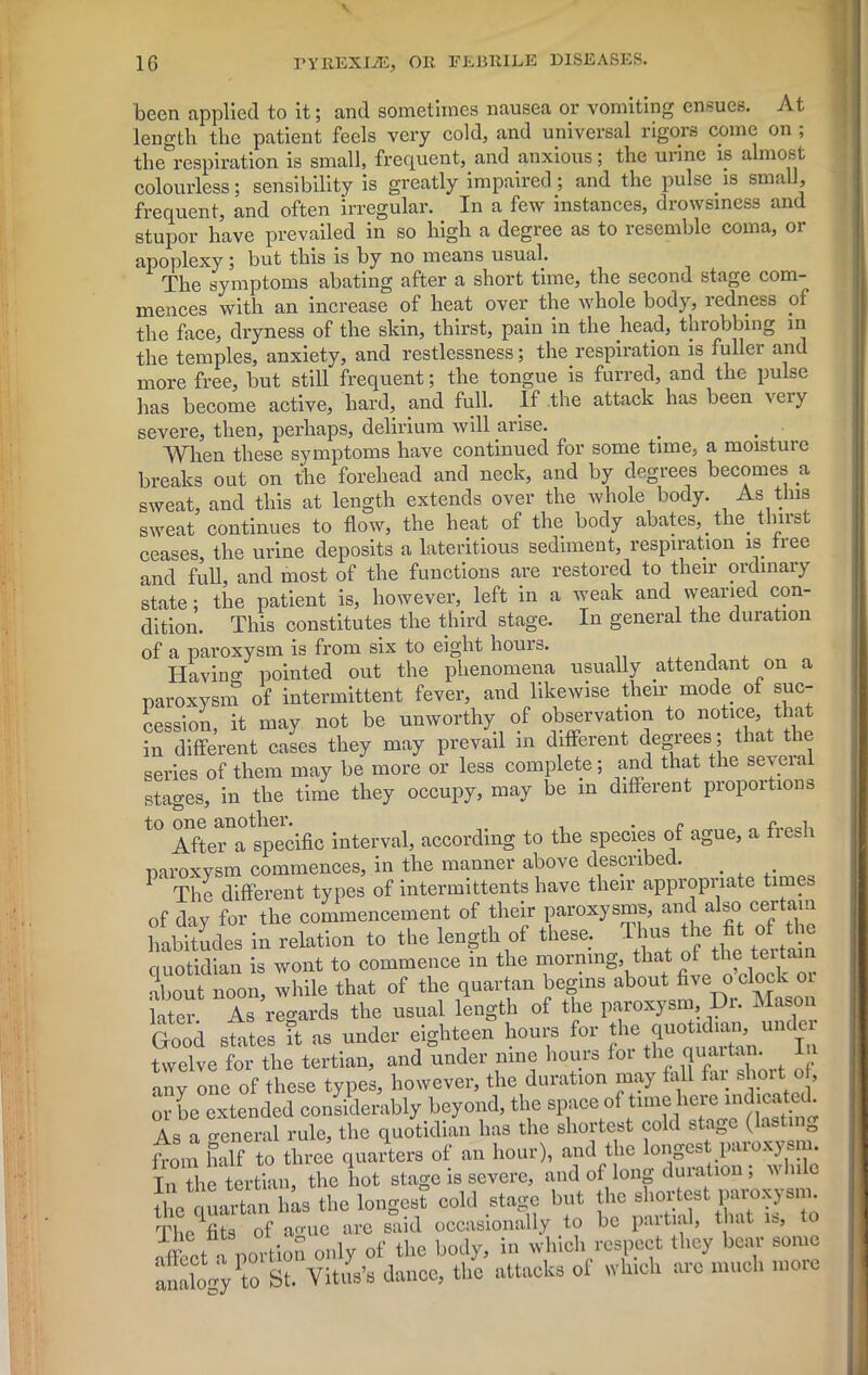 been applied to it; and sometimes nausea or vomiting ensues. At length the patient feels very cold, and universal rigors come on ; therespiration is small, frequent, and anxious; the urine is almost colourless; sensibility is greatly impaired; and the pulse is small, frequent, and often irregular. In a few instances, drowsiness and stupor have prevailed in so high a degree as to resemble coma, or apoplexy ; but this is by no means usual. The symptoms abating after a short time, the second stage com- mences with an increase of heat over the whole body, redness of the face, dryness of the skin, thirst, pain in the head, throbbing in the temples, anxiety, and restlessness; the respiration is fuller and more free, but still frequent; the tongue is furred, and the pulse has become active, hard, and full. If the attack has been \eiy severe, then, perhaps, delirium will arise. When these symptoms have continued for some time, a moisture breaks out on the forehead and neck, and by degrees becomes a sweat, and this at length extends over the whole body. As this sweat continues to flow, the heat of the body abates,. the. thirst ceases, the urine deposits a lateritious sediment, respiration is tree and full, and most of the functions are restored to their ordinary state; the patient is, however, left in a weak and wearied con- dition. This constitutes the third stage. In general the duration of a paroxysm is from six to eight hours. , Ha vino- pointed out the phenomena usually attendant on a paroxysm of intermittent fever, and likewise their mode ot suc- cession, it may not be unworthy of observation to notico, that in different cases they may prevail m different degrees, that the series of them may be more or less complete; and that the several stages, in the time they occupy, may be in different proportions to one another. • r „ After a specific interval, according to the species of ague, a fieJi paroxysm commences, in the manner above described. 1 The different types of intermittents have their appropriate times of day for the commencement of their paroxysms, and also certain habitudes in relation to the length of these. lhu» thell° quotidian is wont to commence in the morning, that of the teit about noon, while that of the quartan begins about five o clock 01 later As regards the usual length of the paroxysm. Dr. Maso Good states it as under eighteen hours for the j un jC1 twelve for the tertian, and under nine hours for any one of these types, however, the duration may fall fai shoit. ot, or be extended considerably beyond, the space of time here indicated. As a o-eneral rule, the quotidian has the shortest cold stage (lastin0 fVom half to three quarters of an hour), and the longest paroxysm. In the tertian, the hot stage is severe, and oi long duration , w 11 c the quartan has the longest cold stage but the shortest paroxysm. The fits of ao-ue are said occasionally to be partial, that is, a portion only of the body, in which respect they bear some analogy\o St. Vitus’s dance, the attacks of which arc much more