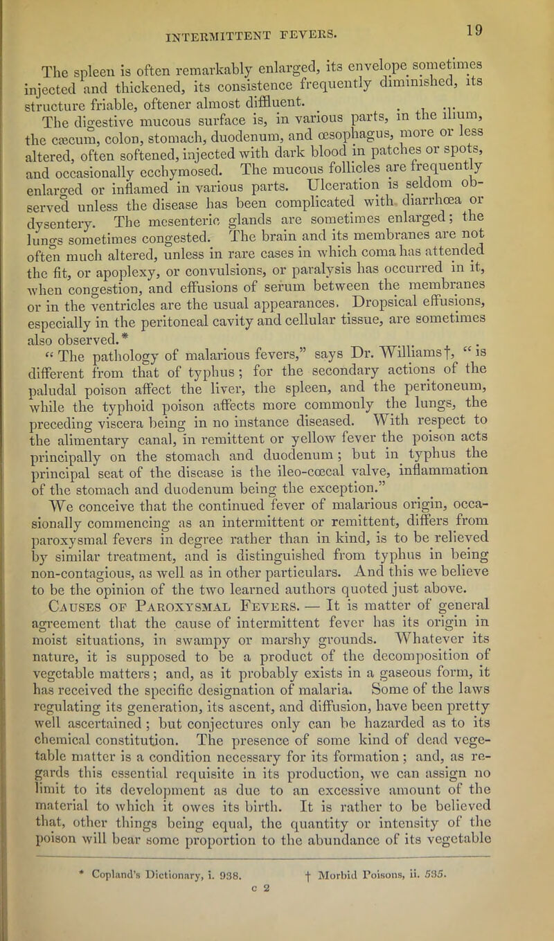 The spleen is often remarkably enlarged, its envelope sometimes injected and thickened, its consistence frequently diminished, its structure friable, oftener almost diffluent. _ . The digestive mucous surface is, in various parts, in the ilium, the caecum, colon, stomach, duodenum, and oesophagus, more or less altered, often softened, injected with dark blood in patches or spots, and occasionally ecchymosed. The mucous follicles are frequen y enlarged or inflamed in various parts. Ulceration is seldom ob- served unless the disease has been complicated with diarrhoea or dysentery. The mesenteric glands are sometimes enlarged; the lungs sometimes congested. The brain and its membranes are not often much altered, unless in rare cases in which coma has attended the fit, or apoplexy, or convulsions, or paralysis has occurred in it, when congestion, and effusions of serum between tbe membranes or in the ventricles are the usual appearances. Dropsical effusions, especially in the peritoneal cavity and cellular tissue, are sometimes also observed.* . . “The pathology of malarious fevers,” says Dr. Williamsf, “is different from that of typhus; for the secondary actions of the paludal poison affect the liver, the spleen, and the peritoneum, while the typhoid poison affects more commonly the lungs, the preceding viscera being in no instance diseased. With respect to the alimentary canal, in remittent or yellow fever the poison acts principally on the stomach and duodenum ; but in typhus the principal seat of the disease is the ileo-coecal valve, inflammation of the stomach and duodenum being the exception.” We conceive that the continued fever of malarious origin, occa- sionally commencing as an intermittent or remittent, differs from paroxysmal fevers in degree rather than in kind, is to be relieved b}r similar treatment, and is distinguished from typhus in being non-contagious, as well as in other particulars. And this we believe to be the opinion of the two learned authors quoted just above. Causes of Paroxysmal Fevers. — It is matter of general agreement that the cause of intermittent fever has its origin in moist situations, in swampy or marshy grounds. Whatever its nature, it is supposed to be a product of the decomposition of vegetable mattei’s; and, as it probably exists in a gaseous form, it has received the specific designation of malaria. Some of the laws regulating its generation, its ascent, and diffusion, have been pretty well ascertained ; but conjectures only can be hazarded as to its chemical constitution. The presence of some kind of dead vege- table matter is a condition necessary for its formation; and, as re- gards this essential requisite in its production, we can assign no limit to its development as due to an excessive amount of the material to which it owes its birth. It is rather to be believed that, other things being equal, the quantity or intensity of the poison will bear some proportion to tbe abundance of its vegetable c 2 Copland’s Dictionary, i. 938. j- Morbid Poisons, ii. 535.