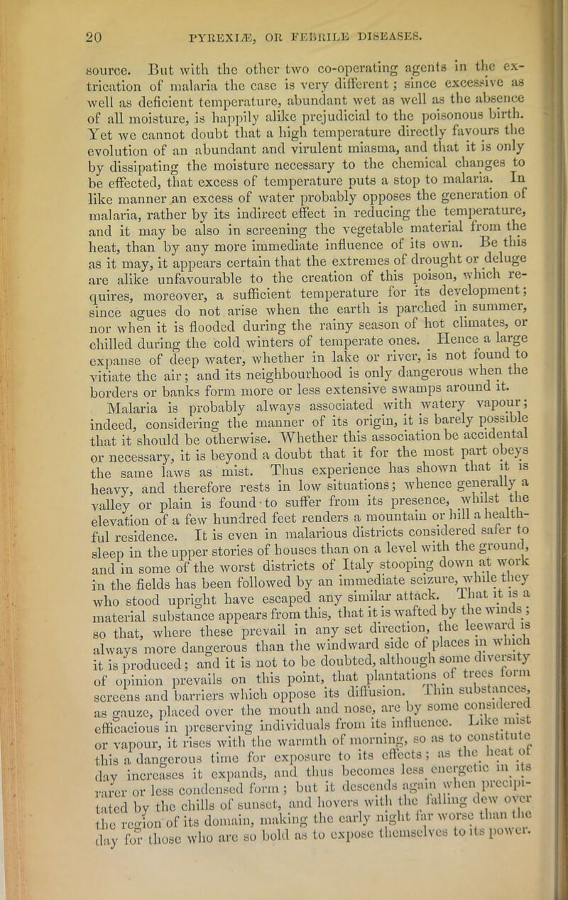 source. But with the other two co-operating agents in the ex- trication of malaria the case is very different; since excessive as well as deficient temperature, abundant wet as well as the absence of all moisture, is happily alike prejudicial to the poisonous birth. Yet we cannot doubt that a high temperature directly favours the evolution of an abundant and virulent miasma, and that it is only by dissipating the moisture necessary to the chemical changes to be effected, that excess of temperature puts a stop to malaria. In like manner an excess of water probably opposes the generation of malaria, rather by its indirect effect in reducing the temperature, and it may be also in screening the vegetable material from the heat, than by any more immediate influence of its own. Be this as it may, it appears certain that the extremes of drought or deluge are alike unfavourable to the creation of this poison, which le- quires, moreover, a sufficient temperature for its development; since agues do not arise when the earth is parched in summer, nor when it is flooded during the rainy season of hot climates, or chilled during the cold winters of temperate ones. . Hence a large expanse of deep water, whether in lake or river, is not found to vitiate the air; and its neighbourhood is only dangerous when the borders or banks form more or less extensive swamps around it. Malaria is probably always associated with watery vapour; indeed, considering the manner of its origin, it is barely possible that it should be otherwise. Whether this association be accidental or necessary, it is beyond a doubt that it for the most part obey s the same laws as mist. Thus experience has shown that it is heavy, and therefore rests in low situations; whence generally a valley or plain is found to suffer from its presence, whilst the elevation of a few hundred feet renders a mountain or hill a health- ful residence. It is even in malarious districts considered safer to sleep in the upper stories of bouses than on a level with the ground, and in some of the worst districts of Italy stooping down at work in the fields has been followed by an immediate seizure, while they who stood upright have escaped any similar attack. I hat it is a material substance appears from this, that it is wafted by the winds ; so that, where these prevail in any set direction, the leeward is always more dangerous than the windward side of places m which it is produced; and it is not to be doubted, although some diversity of opinion prevails on this point, that plantations of trees loim screens and barriers which oppose its diffusion, ihin substances, as gauze, placed over the mouth and nose, are by some considered efficacious in preserving individuals from its influence. ^ or vapour, it rises with the warmth of morning, so as to constitute this a dangerous time for exposure to its effects; as the heat ot day increases it expands, and thus becomes less, energetic m its rarer or less condensed form; but it descends again when precipi- tated by the chills of sunset, and hovers with the falling dew over the region of its domain, making the early night far worse than the day for those who are so bold as to expose themselves to its power.