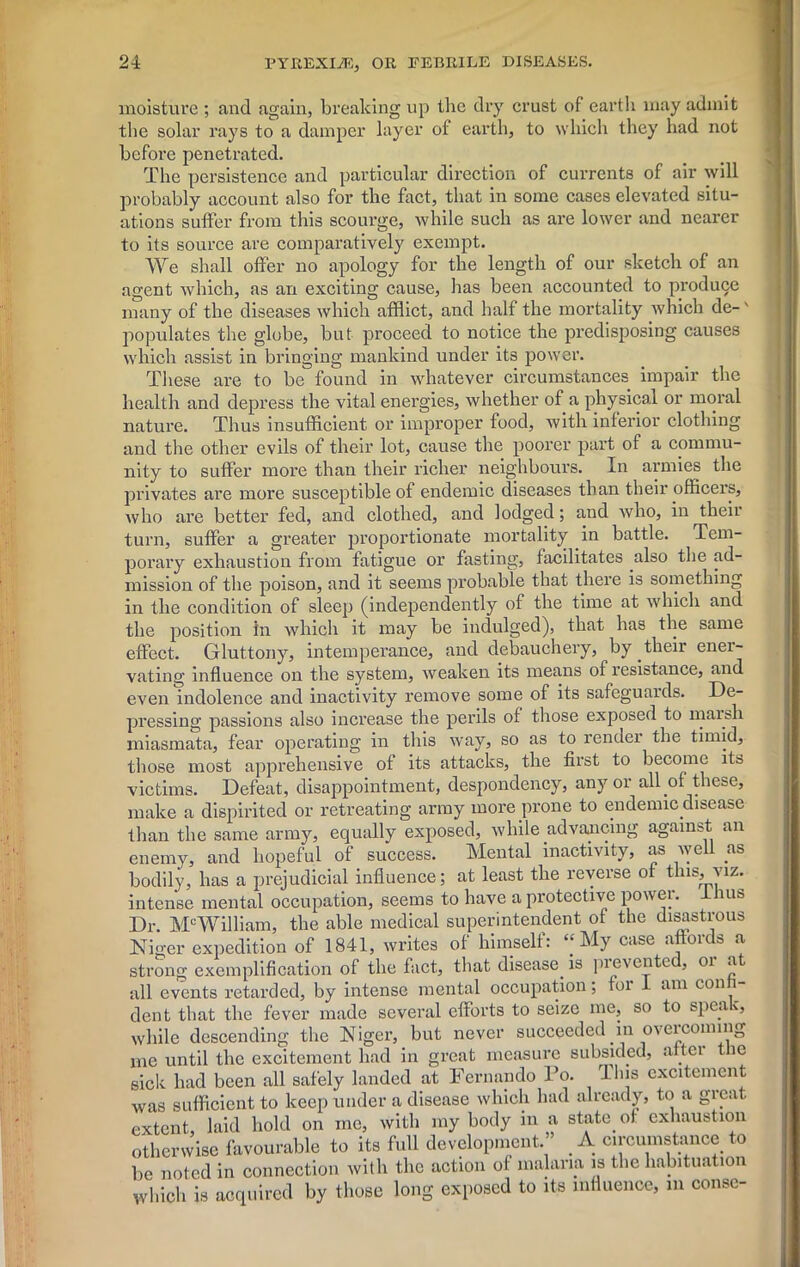 moisture ; and again, breaking up the dry crust of earth may admit the solar rays to a damper layer of earth, to which they had not before penetrated. The persistence and particular direction of currents of air will probably account also for the fact, that in some cases elevated situ- ations suffer from this scourge, while such as are lower and nearer to its source are comparatively exempt. We shall offer no apology for the length of our sketch of an agent which, as an exciting cause, has been accounted to produce many of the diseases which afflict, and half the mortality which de-' populates the globe, but proceed to notice the predisposing causes which assist in bringing mankind under its power. These are to be found in whatever circumstances impair the health and depress the vital energies, whether of a physical or moral nature. Thus insufficient or improper food, with inferior clothing and the other evils of their lot, cause the poorer part of a commu- . . 1 . T -1 ’ ll T„ ~ , 4-1%/H nity to suffer more than their richer neighbours. In armies the privates are more susceptible of endemic diseases than their officer’s, who are better fed, and clothed, and lodged; and who, in their turn, suffer a greater proportionate mortality in battle. Tem- porary exhaustion from fatigue or fasting, facilitates also the ad- mission of the poison, and it seems probable that there is something in the condition of sleep (independently of the time at which and the position in which it may be indulged), that has the same effect. Gluttony, intemperance, and debauchery, by.their ener- vating influence on the system, weaken its means of resistance, and even indolence and inactivity remove some of its safeguards. De- pressing passions also increase the perils of those exposed to marsh miasmata, fear operating in this way, so as to render the timid, those most apprehensive of its attacks, the first to become its victims. Defeat, disappointment, despondency, any or all of these, make a dispirited or retreating army more prone to endemic disease than the same army, equally exposed, while advancing against an enemy, and hopeful of success. Mental inactivity, as well as bodily, has a prejudicial influence; at least the reverse of this, viz. intense mental occupation, seems to have a protective powei. ms Dr. McWilliam, the able medical superintendent of the disastrous Niger expedition of 1841, writes of himself: “My case affords a strong exemplification of the fact, that disease, is pi even tec, oi at all events retarded, by intense mental occupation; for 1 am conn- dent that the fever made several efforts to seize me, so to speac, LI Gil b UltlL 111L t w 11* * . while descending the Niger, but never succeeded in oveicoining Wllllv vlvbLCliUilll^ tllD i-1 J wuu 11 w v ^ _ . me until the excitement had in great measure subsided, after the sick had been all safely landed at Fernando To. This excitement was sufficient to keep under a disease which had already, to a great extent laid hold on me, with my body in a state, of exhaustion otherwise favourable to its full development.” . A circumstance, to be noted in connection with the action of malaria is the habituation which is acquired by those long exposed to its influence, in conse-