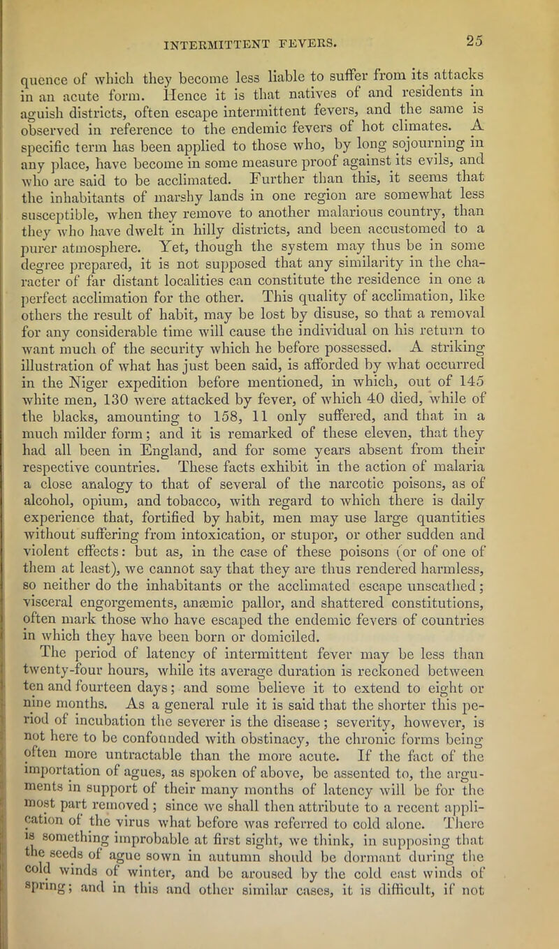 quence of which they become less liable to suffer from its attacks in an acute form. Hence it is that natives of and residents in aguish districts, often escape intermittent fevers, and the same is observed in reference to the endemic fevers of hot climates. A specific term has been applied to those who, by long sojourning in any place, have become in some measure proof against its evils, and who are said to be acclimated. Further than this, it seeius that the inhabitants of marshy lands in one region are somewhat less susceptible, when they remove to another malarious country, than they who have dwelt in hilly districts, and been accustomed to a purer atmosphere. Yet, though the system may thus be in some degree prepared, it is not supposed that any similarity in the cha- racter of far distant localities can constitute the residence in one a perfect acclimation for the other. This quality of acclimation, like others the result of habit, may be lost by disuse, so that a removal for any considerable time will cause the individual on his return to want much of the security which he before possessed. A striking illustration of what has just been said, is afforded by what occurred in the Niger expedition before mentioned, in which, out of 145 white men, 130 were attacked by fever, of which 40 died, while of the blacks, amounting to 158, 11 only suffered, and that in a much milder form; and it is remarked of these eleven, that they had all been in England, and for some years absent from their respective countries. These facts exhibit in the action of malaria a close analogy to that of several of the narcotic poisons, as of alcohol, opium, and tobacco, with regal'd to which there is daily experience that, fortified by habit, men may use large quantities without suffering from intoxication, or stupor, or other sudden and violent effects: but as, in the case of these poisons (or of one of them at least), we cannot say that they are thus rendered harmless, so neither do the inhabitants or the acclimated escape unscathed; visceral engorgements, anaemic pallor, and shattered constitutions, often mark those who have escaped the endemic fevers of countries in which they have been born or domiciled. The period of latency of intermittent fever may be less than twenty-four hours, while its average duration is reckoned between ten and fourteen days; and some believe it to extend to eight or nine months. As a general rule it is said that the shorter this pe- riod of incubation the severer is the disease; severity, however, is not here to be confounded with obstinacy, the chronic forms being often more untractable than the more acute. If the fact of the importation of agues, as spoken of above, be assented to, the argu- ments in support of their many months of latency will be for the most part removed ; since we shall then attribute to a recent appli- cation of the virus what before was referred to cold alone. There is something improbable at first sight, we think, in supposing that the seeds of ague sown in autumn should be dormant during the cold winds of winter, and be aroused by the cold east winds of spring; and in this and other similar cases, it is difficult, if not